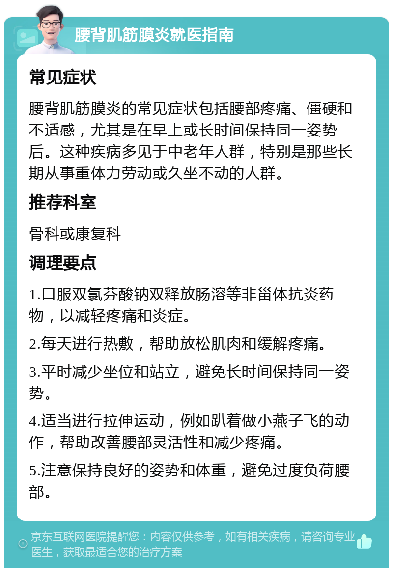 腰背肌筋膜炎就医指南 常见症状 腰背肌筋膜炎的常见症状包括腰部疼痛、僵硬和不适感，尤其是在早上或长时间保持同一姿势后。这种疾病多见于中老年人群，特别是那些长期从事重体力劳动或久坐不动的人群。 推荐科室 骨科或康复科 调理要点 1.口服双氯芬酸钠双释放肠溶等非甾体抗炎药物，以减轻疼痛和炎症。 2.每天进行热敷，帮助放松肌肉和缓解疼痛。 3.平时减少坐位和站立，避免长时间保持同一姿势。 4.适当进行拉伸运动，例如趴着做小燕子飞的动作，帮助改善腰部灵活性和减少疼痛。 5.注意保持良好的姿势和体重，避免过度负荷腰部。