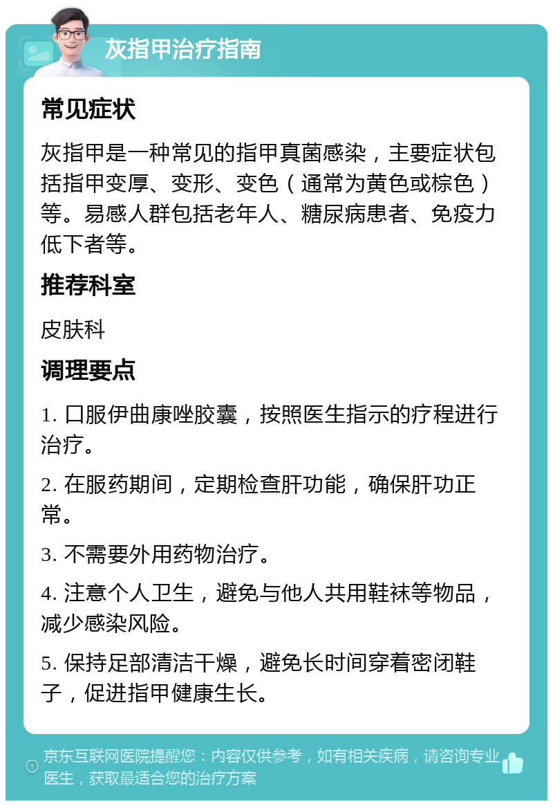 灰指甲治疗指南 常见症状 灰指甲是一种常见的指甲真菌感染，主要症状包括指甲变厚、变形、变色（通常为黄色或棕色）等。易感人群包括老年人、糖尿病患者、免疫力低下者等。 推荐科室 皮肤科 调理要点 1. 口服伊曲康唑胶囊，按照医生指示的疗程进行治疗。 2. 在服药期间，定期检查肝功能，确保肝功正常。 3. 不需要外用药物治疗。 4. 注意个人卫生，避免与他人共用鞋袜等物品，减少感染风险。 5. 保持足部清洁干燥，避免长时间穿着密闭鞋子，促进指甲健康生长。