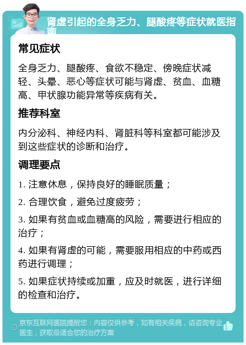 肾虚引起的全身乏力、腿酸疼等症状就医指南 常见症状 全身乏力、腿酸疼、食欲不稳定、傍晚症状减轻、头晕、恶心等症状可能与肾虚、贫血、血糖高、甲状腺功能异常等疾病有关。 推荐科室 内分泌科、神经内科、肾脏科等科室都可能涉及到这些症状的诊断和治疗。 调理要点 1. 注意休息，保持良好的睡眠质量； 2. 合理饮食，避免过度疲劳； 3. 如果有贫血或血糖高的风险，需要进行相应的治疗； 4. 如果有肾虚的可能，需要服用相应的中药或西药进行调理； 5. 如果症状持续或加重，应及时就医，进行详细的检查和治疗。