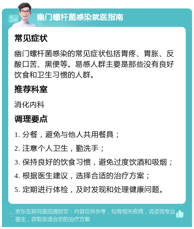 幽门螺杆菌感染就医指南 常见症状 幽门螺杆菌感染的常见症状包括胃疼、胃胀、反酸口苦、黑便等。易感人群主要是那些没有良好饮食和卫生习惯的人群。 推荐科室 消化内科 调理要点 1. 分餐，避免与他人共用餐具； 2. 注意个人卫生，勤洗手； 3. 保持良好的饮食习惯，避免过度饮酒和吸烟； 4. 根据医生建议，选择合适的治疗方案； 5. 定期进行体检，及时发现和处理健康问题。