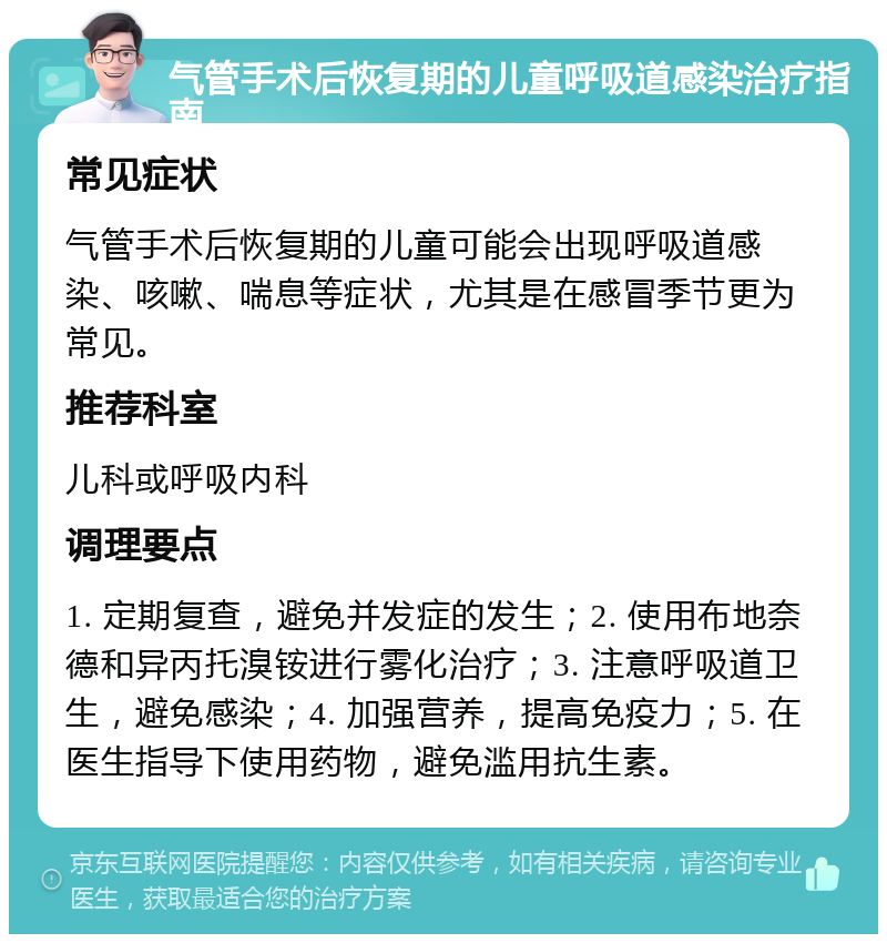 气管手术后恢复期的儿童呼吸道感染治疗指南 常见症状 气管手术后恢复期的儿童可能会出现呼吸道感染、咳嗽、喘息等症状，尤其是在感冒季节更为常见。 推荐科室 儿科或呼吸内科 调理要点 1. 定期复查，避免并发症的发生；2. 使用布地奈德和异丙托溴铵进行雾化治疗；3. 注意呼吸道卫生，避免感染；4. 加强营养，提高免疫力；5. 在医生指导下使用药物，避免滥用抗生素。