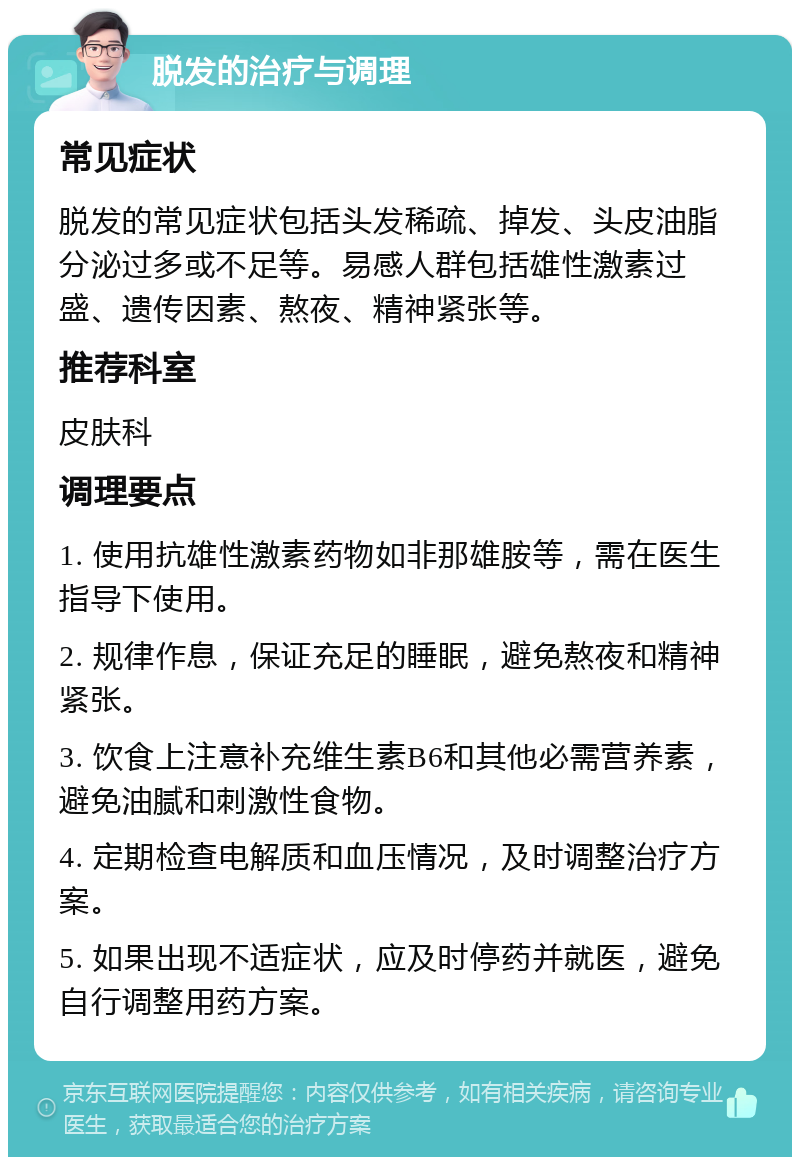 脱发的治疗与调理 常见症状 脱发的常见症状包括头发稀疏、掉发、头皮油脂分泌过多或不足等。易感人群包括雄性激素过盛、遗传因素、熬夜、精神紧张等。 推荐科室 皮肤科 调理要点 1. 使用抗雄性激素药物如非那雄胺等，需在医生指导下使用。 2. 规律作息，保证充足的睡眠，避免熬夜和精神紧张。 3. 饮食上注意补充维生素B6和其他必需营养素，避免油腻和刺激性食物。 4. 定期检查电解质和血压情况，及时调整治疗方案。 5. 如果出现不适症状，应及时停药并就医，避免自行调整用药方案。