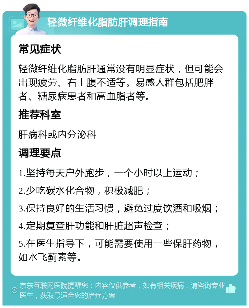 轻微纤维化脂肪肝调理指南 常见症状 轻微纤维化脂肪肝通常没有明显症状，但可能会出现疲劳、右上腹不适等。易感人群包括肥胖者、糖尿病患者和高血脂者等。 推荐科室 肝病科或内分泌科 调理要点 1.坚持每天户外跑步，一个小时以上运动； 2.少吃碳水化合物，积极减肥； 3.保持良好的生活习惯，避免过度饮酒和吸烟； 4.定期复查肝功能和肝脏超声检查； 5.在医生指导下，可能需要使用一些保肝药物，如水飞蓟素等。