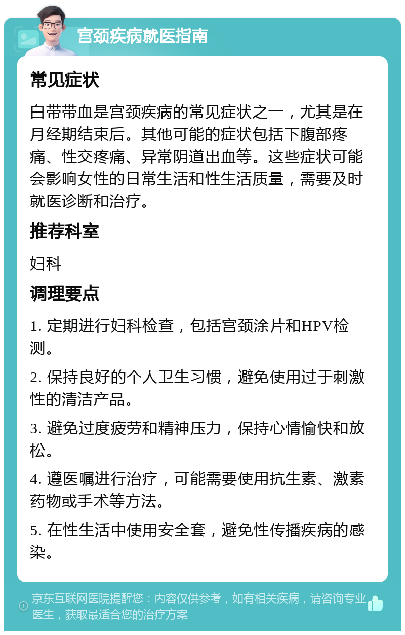 宫颈疾病就医指南 常见症状 白带带血是宫颈疾病的常见症状之一，尤其是在月经期结束后。其他可能的症状包括下腹部疼痛、性交疼痛、异常阴道出血等。这些症状可能会影响女性的日常生活和性生活质量，需要及时就医诊断和治疗。 推荐科室 妇科 调理要点 1. 定期进行妇科检查，包括宫颈涂片和HPV检测。 2. 保持良好的个人卫生习惯，避免使用过于刺激性的清洁产品。 3. 避免过度疲劳和精神压力，保持心情愉快和放松。 4. 遵医嘱进行治疗，可能需要使用抗生素、激素药物或手术等方法。 5. 在性生活中使用安全套，避免性传播疾病的感染。