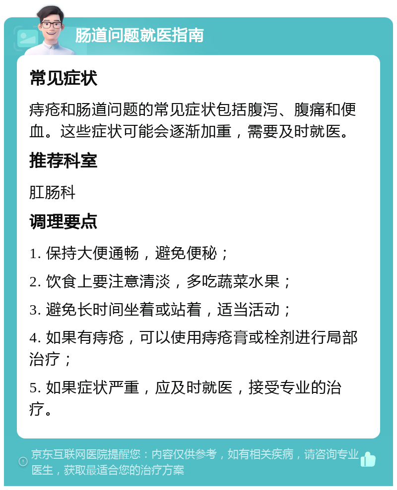 肠道问题就医指南 常见症状 痔疮和肠道问题的常见症状包括腹泻、腹痛和便血。这些症状可能会逐渐加重，需要及时就医。 推荐科室 肛肠科 调理要点 1. 保持大便通畅，避免便秘； 2. 饮食上要注意清淡，多吃蔬菜水果； 3. 避免长时间坐着或站着，适当活动； 4. 如果有痔疮，可以使用痔疮膏或栓剂进行局部治疗； 5. 如果症状严重，应及时就医，接受专业的治疗。