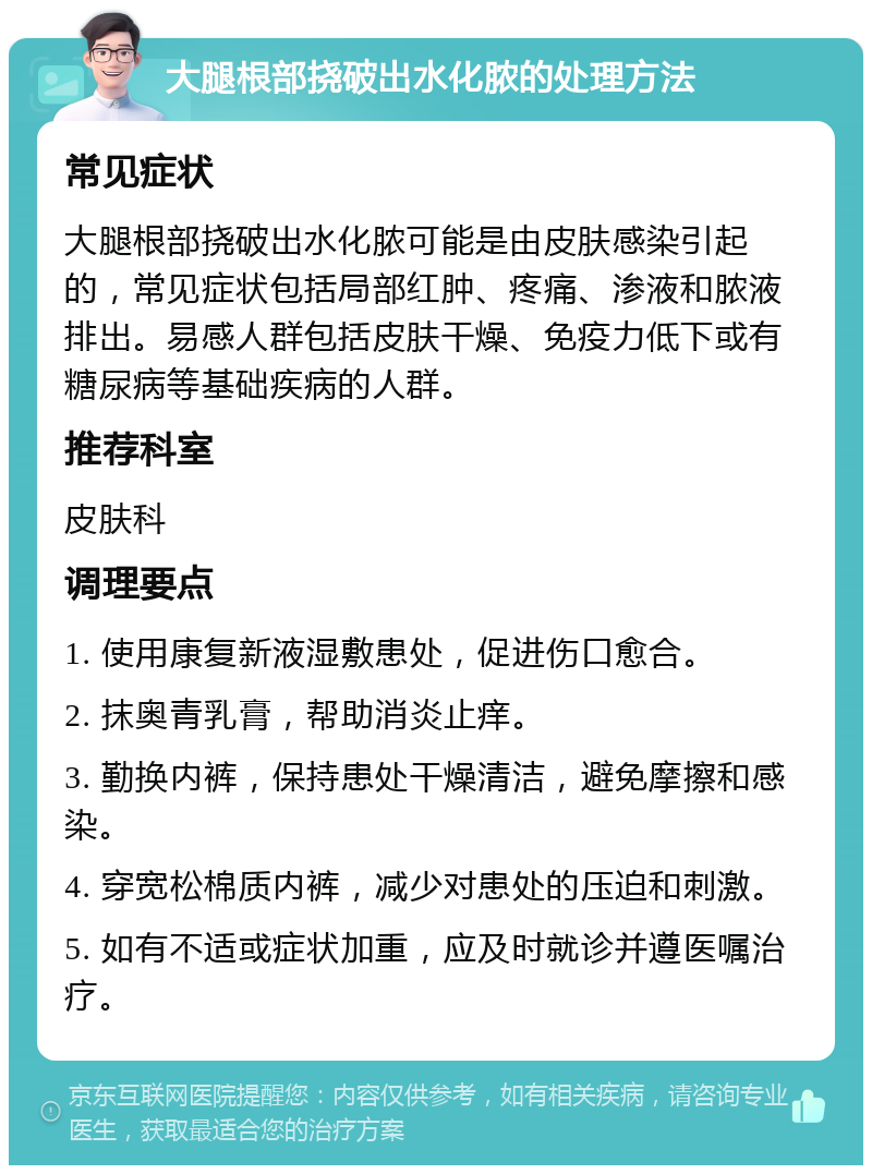 大腿根部挠破出水化脓的处理方法 常见症状 大腿根部挠破出水化脓可能是由皮肤感染引起的，常见症状包括局部红肿、疼痛、渗液和脓液排出。易感人群包括皮肤干燥、免疫力低下或有糖尿病等基础疾病的人群。 推荐科室 皮肤科 调理要点 1. 使用康复新液湿敷患处，促进伤口愈合。 2. 抹奥青乳膏，帮助消炎止痒。 3. 勤换内裤，保持患处干燥清洁，避免摩擦和感染。 4. 穿宽松棉质内裤，减少对患处的压迫和刺激。 5. 如有不适或症状加重，应及时就诊并遵医嘱治疗。