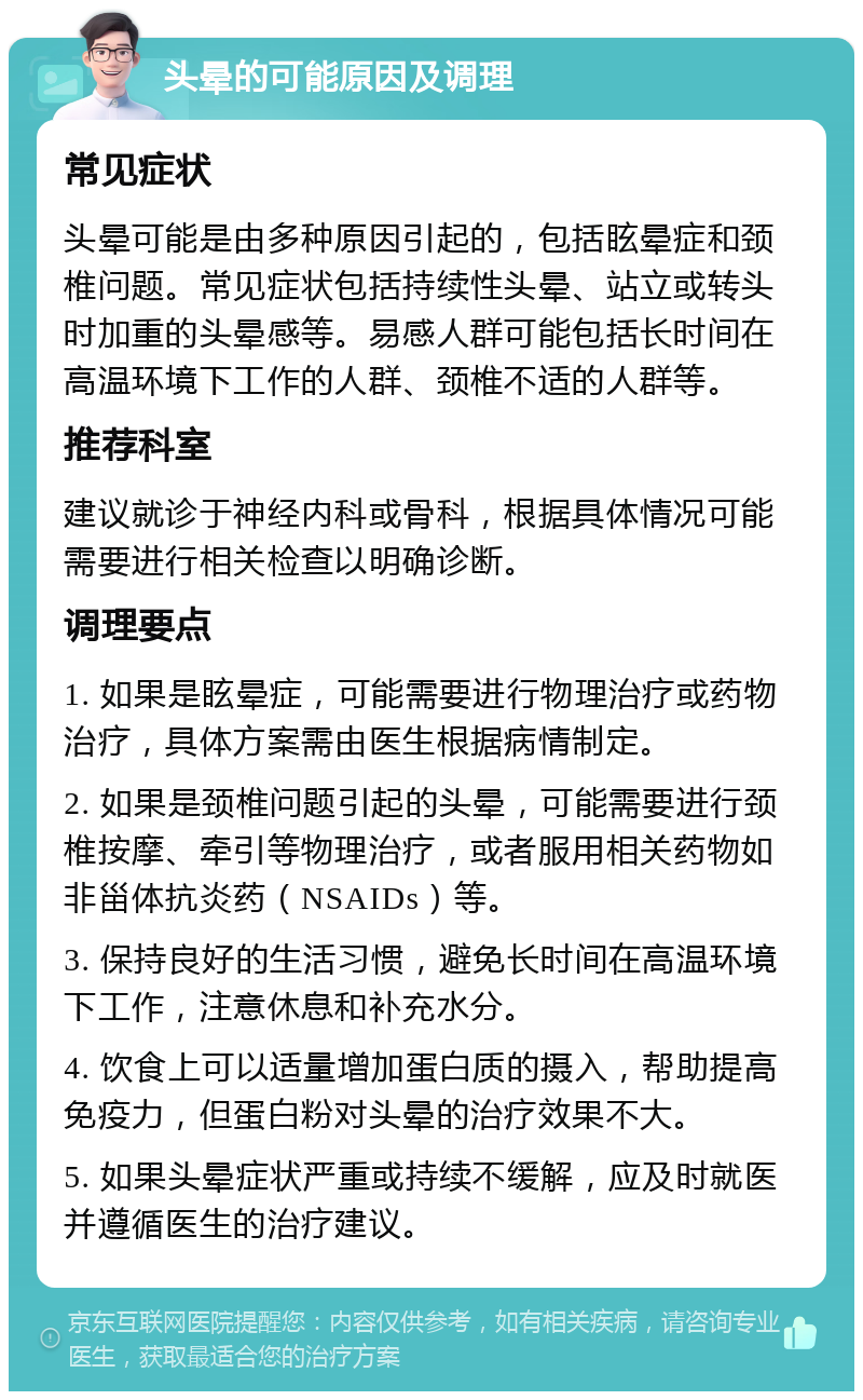 头晕的可能原因及调理 常见症状 头晕可能是由多种原因引起的，包括眩晕症和颈椎问题。常见症状包括持续性头晕、站立或转头时加重的头晕感等。易感人群可能包括长时间在高温环境下工作的人群、颈椎不适的人群等。 推荐科室 建议就诊于神经内科或骨科，根据具体情况可能需要进行相关检查以明确诊断。 调理要点 1. 如果是眩晕症，可能需要进行物理治疗或药物治疗，具体方案需由医生根据病情制定。 2. 如果是颈椎问题引起的头晕，可能需要进行颈椎按摩、牵引等物理治疗，或者服用相关药物如非甾体抗炎药（NSAIDs）等。 3. 保持良好的生活习惯，避免长时间在高温环境下工作，注意休息和补充水分。 4. 饮食上可以适量增加蛋白质的摄入，帮助提高免疫力，但蛋白粉对头晕的治疗效果不大。 5. 如果头晕症状严重或持续不缓解，应及时就医并遵循医生的治疗建议。