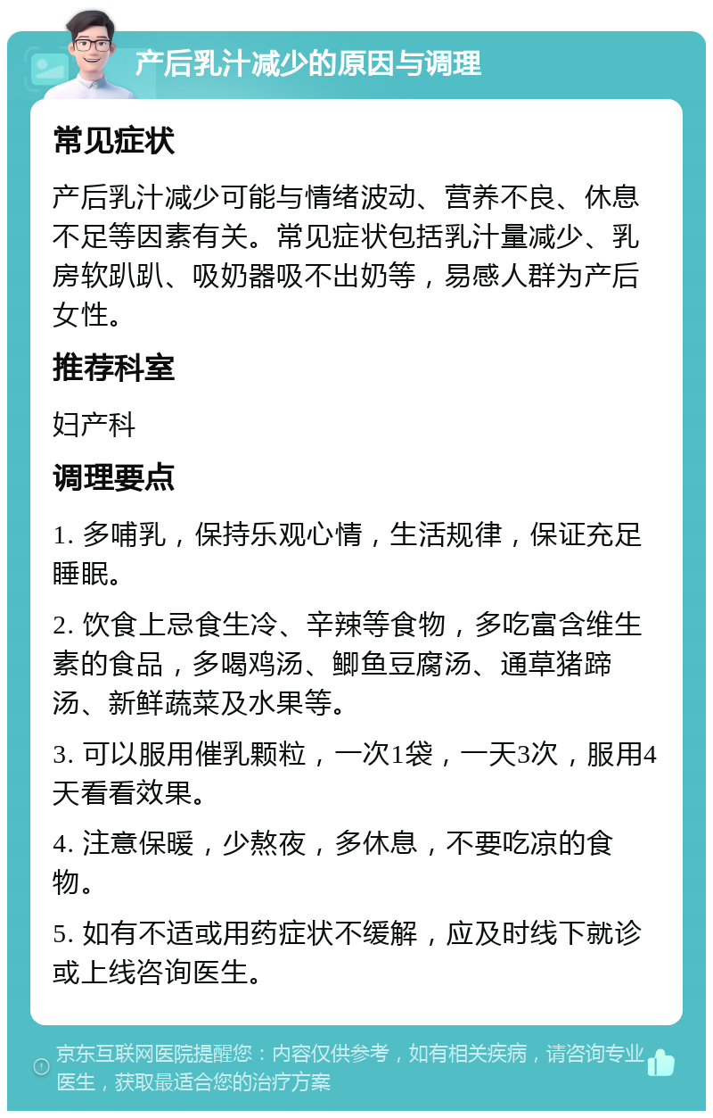 产后乳汁减少的原因与调理 常见症状 产后乳汁减少可能与情绪波动、营养不良、休息不足等因素有关。常见症状包括乳汁量减少、乳房软趴趴、吸奶器吸不出奶等，易感人群为产后女性。 推荐科室 妇产科 调理要点 1. 多哺乳，保持乐观心情，生活规律，保证充足睡眠。 2. 饮食上忌食生冷、辛辣等食物，多吃富含维生素的食品，多喝鸡汤、鲫鱼豆腐汤、通草猪蹄汤、新鲜蔬菜及水果等。 3. 可以服用催乳颗粒，一次1袋，一天3次，服用4天看看效果。 4. 注意保暖，少熬夜，多休息，不要吃凉的食物。 5. 如有不适或用药症状不缓解，应及时线下就诊或上线咨询医生。