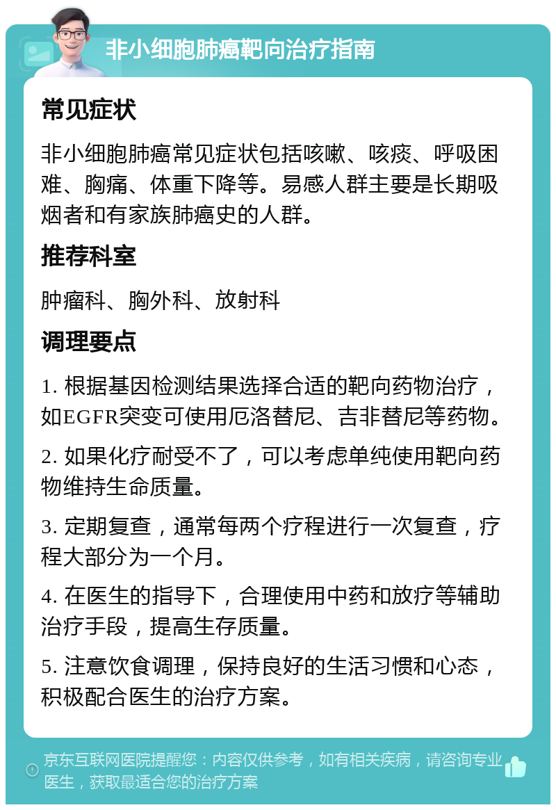 非小细胞肺癌靶向治疗指南 常见症状 非小细胞肺癌常见症状包括咳嗽、咳痰、呼吸困难、胸痛、体重下降等。易感人群主要是长期吸烟者和有家族肺癌史的人群。 推荐科室 肿瘤科、胸外科、放射科 调理要点 1. 根据基因检测结果选择合适的靶向药物治疗，如EGFR突变可使用厄洛替尼、吉非替尼等药物。 2. 如果化疗耐受不了，可以考虑单纯使用靶向药物维持生命质量。 3. 定期复查，通常每两个疗程进行一次复查，疗程大部分为一个月。 4. 在医生的指导下，合理使用中药和放疗等辅助治疗手段，提高生存质量。 5. 注意饮食调理，保持良好的生活习惯和心态，积极配合医生的治疗方案。