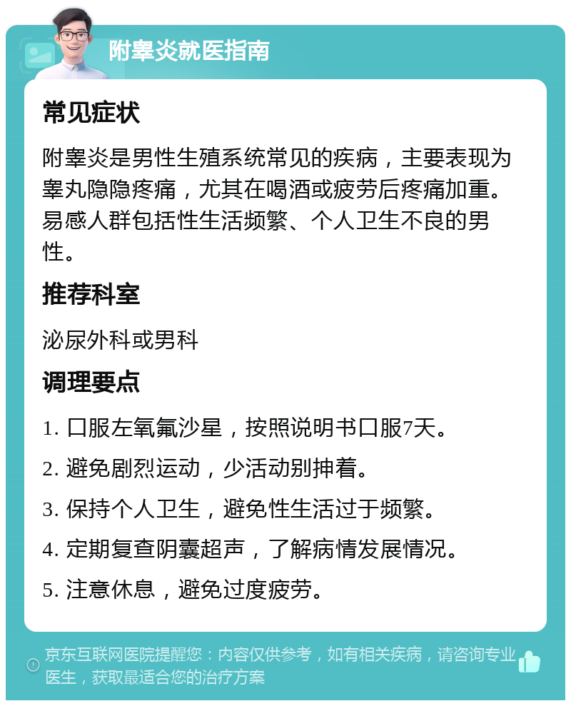 附睾炎就医指南 常见症状 附睾炎是男性生殖系统常见的疾病，主要表现为睾丸隐隐疼痛，尤其在喝酒或疲劳后疼痛加重。易感人群包括性生活频繁、个人卫生不良的男性。 推荐科室 泌尿外科或男科 调理要点 1. 口服左氧氟沙星，按照说明书口服7天。 2. 避免剧烈运动，少活动别抻着。 3. 保持个人卫生，避免性生活过于频繁。 4. 定期复查阴囊超声，了解病情发展情况。 5. 注意休息，避免过度疲劳。