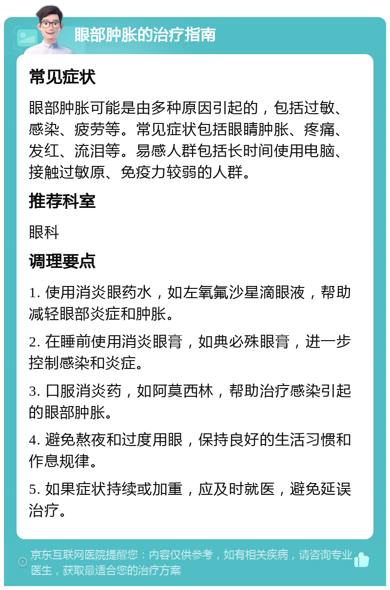 眼部肿胀的治疗指南 常见症状 眼部肿胀可能是由多种原因引起的，包括过敏、感染、疲劳等。常见症状包括眼睛肿胀、疼痛、发红、流泪等。易感人群包括长时间使用电脑、接触过敏原、免疫力较弱的人群。 推荐科室 眼科 调理要点 1. 使用消炎眼药水，如左氧氟沙星滴眼液，帮助减轻眼部炎症和肿胀。 2. 在睡前使用消炎眼膏，如典必殊眼膏，进一步控制感染和炎症。 3. 口服消炎药，如阿莫西林，帮助治疗感染引起的眼部肿胀。 4. 避免熬夜和过度用眼，保持良好的生活习惯和作息规律。 5. 如果症状持续或加重，应及时就医，避免延误治疗。