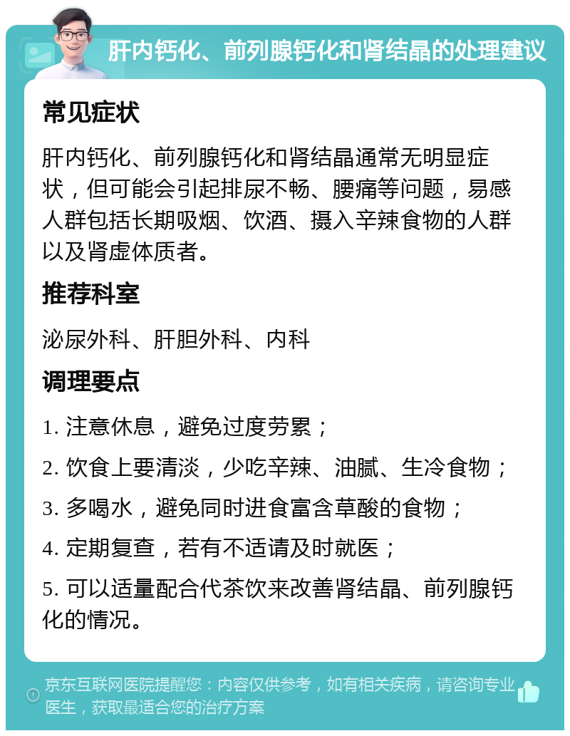 肝内钙化、前列腺钙化和肾结晶的处理建议 常见症状 肝内钙化、前列腺钙化和肾结晶通常无明显症状，但可能会引起排尿不畅、腰痛等问题，易感人群包括长期吸烟、饮酒、摄入辛辣食物的人群以及肾虚体质者。 推荐科室 泌尿外科、肝胆外科、内科 调理要点 1. 注意休息，避免过度劳累； 2. 饮食上要清淡，少吃辛辣、油腻、生冷食物； 3. 多喝水，避免同时进食富含草酸的食物； 4. 定期复查，若有不适请及时就医； 5. 可以适量配合代茶饮来改善肾结晶、前列腺钙化的情况。