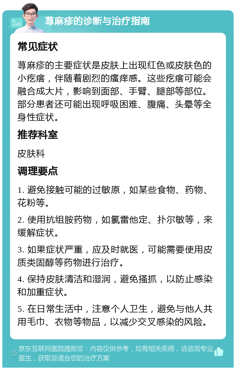 荨麻疹的诊断与治疗指南 常见症状 荨麻疹的主要症状是皮肤上出现红色或皮肤色的小疙瘩，伴随着剧烈的瘙痒感。这些疙瘩可能会融合成大片，影响到面部、手臂、腿部等部位。部分患者还可能出现呼吸困难、腹痛、头晕等全身性症状。 推荐科室 皮肤科 调理要点 1. 避免接触可能的过敏原，如某些食物、药物、花粉等。 2. 使用抗组胺药物，如氯雷他定、扑尔敏等，来缓解症状。 3. 如果症状严重，应及时就医，可能需要使用皮质类固醇等药物进行治疗。 4. 保持皮肤清洁和湿润，避免搔抓，以防止感染和加重症状。 5. 在日常生活中，注意个人卫生，避免与他人共用毛巾、衣物等物品，以减少交叉感染的风险。