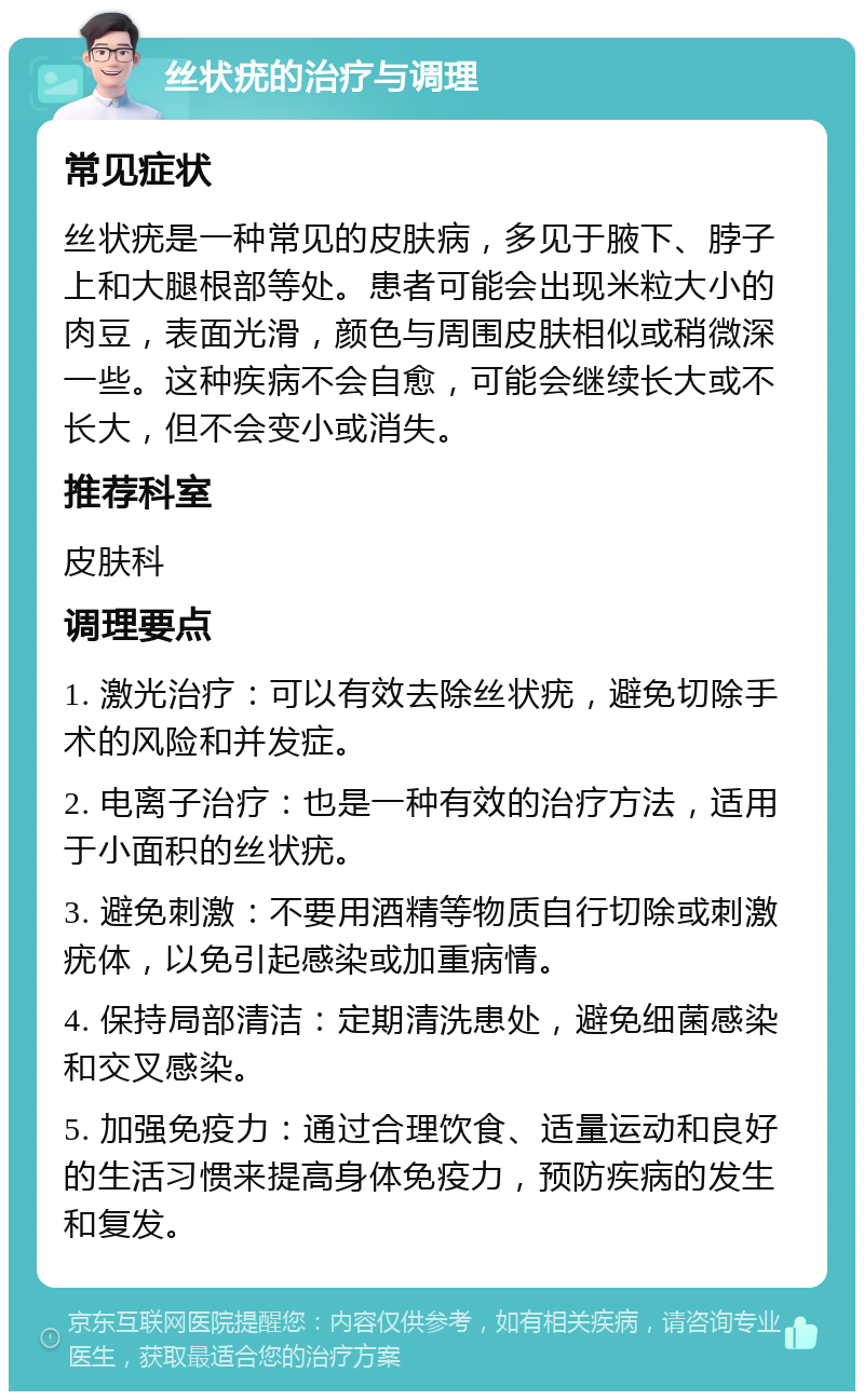 丝状疣的治疗与调理 常见症状 丝状疣是一种常见的皮肤病，多见于腋下、脖子上和大腿根部等处。患者可能会出现米粒大小的肉豆，表面光滑，颜色与周围皮肤相似或稍微深一些。这种疾病不会自愈，可能会继续长大或不长大，但不会变小或消失。 推荐科室 皮肤科 调理要点 1. 激光治疗：可以有效去除丝状疣，避免切除手术的风险和并发症。 2. 电离子治疗：也是一种有效的治疗方法，适用于小面积的丝状疣。 3. 避免刺激：不要用酒精等物质自行切除或刺激疣体，以免引起感染或加重病情。 4. 保持局部清洁：定期清洗患处，避免细菌感染和交叉感染。 5. 加强免疫力：通过合理饮食、适量运动和良好的生活习惯来提高身体免疫力，预防疾病的发生和复发。