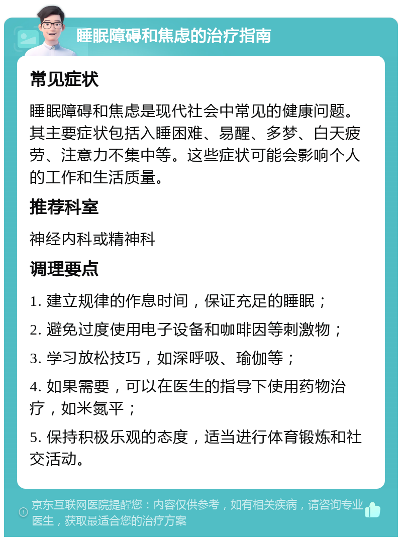 睡眠障碍和焦虑的治疗指南 常见症状 睡眠障碍和焦虑是现代社会中常见的健康问题。其主要症状包括入睡困难、易醒、多梦、白天疲劳、注意力不集中等。这些症状可能会影响个人的工作和生活质量。 推荐科室 神经内科或精神科 调理要点 1. 建立规律的作息时间，保证充足的睡眠； 2. 避免过度使用电子设备和咖啡因等刺激物； 3. 学习放松技巧，如深呼吸、瑜伽等； 4. 如果需要，可以在医生的指导下使用药物治疗，如米氮平； 5. 保持积极乐观的态度，适当进行体育锻炼和社交活动。