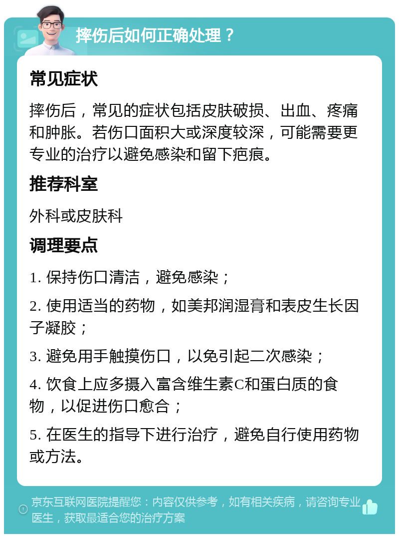 摔伤后如何正确处理？ 常见症状 摔伤后，常见的症状包括皮肤破损、出血、疼痛和肿胀。若伤口面积大或深度较深，可能需要更专业的治疗以避免感染和留下疤痕。 推荐科室 外科或皮肤科 调理要点 1. 保持伤口清洁，避免感染； 2. 使用适当的药物，如美邦润湿膏和表皮生长因子凝胶； 3. 避免用手触摸伤口，以免引起二次感染； 4. 饮食上应多摄入富含维生素C和蛋白质的食物，以促进伤口愈合； 5. 在医生的指导下进行治疗，避免自行使用药物或方法。