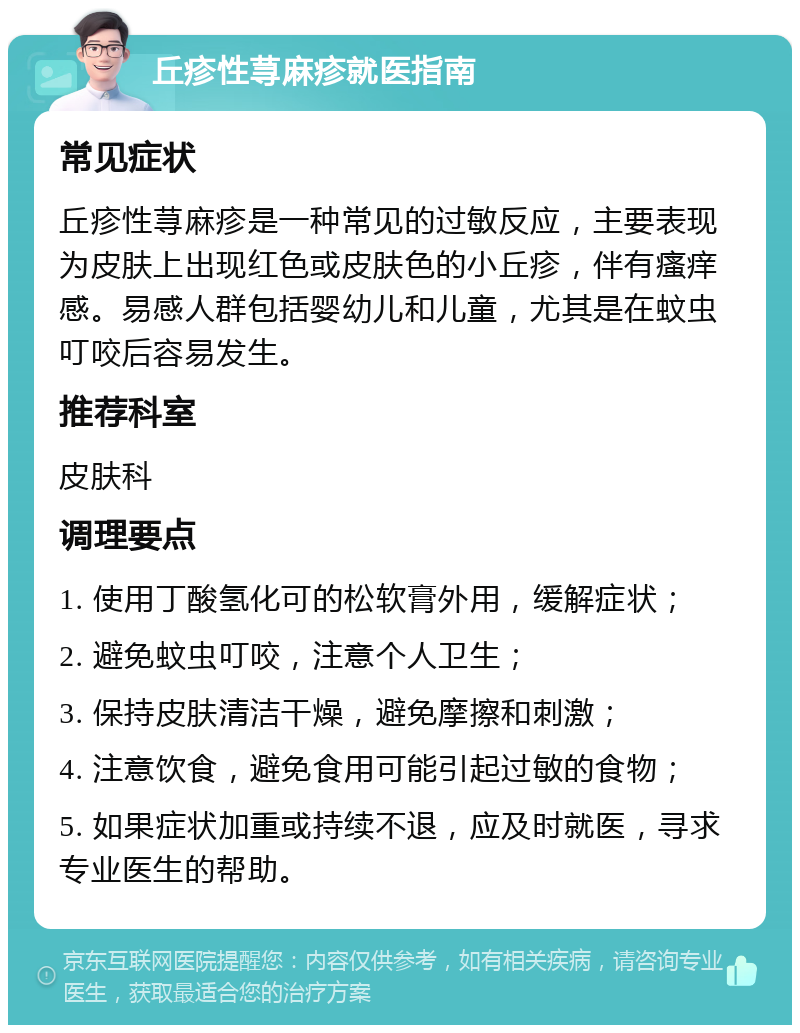 丘疹性荨麻疹就医指南 常见症状 丘疹性荨麻疹是一种常见的过敏反应，主要表现为皮肤上出现红色或皮肤色的小丘疹，伴有瘙痒感。易感人群包括婴幼儿和儿童，尤其是在蚊虫叮咬后容易发生。 推荐科室 皮肤科 调理要点 1. 使用丁酸氢化可的松软膏外用，缓解症状； 2. 避免蚊虫叮咬，注意个人卫生； 3. 保持皮肤清洁干燥，避免摩擦和刺激； 4. 注意饮食，避免食用可能引起过敏的食物； 5. 如果症状加重或持续不退，应及时就医，寻求专业医生的帮助。