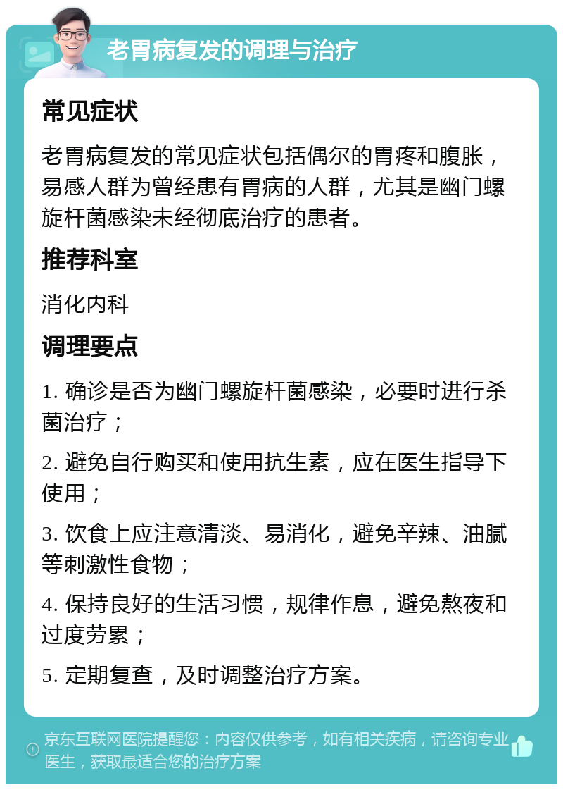 老胃病复发的调理与治疗 常见症状 老胃病复发的常见症状包括偶尔的胃疼和腹胀，易感人群为曾经患有胃病的人群，尤其是幽门螺旋杆菌感染未经彻底治疗的患者。 推荐科室 消化内科 调理要点 1. 确诊是否为幽门螺旋杆菌感染，必要时进行杀菌治疗； 2. 避免自行购买和使用抗生素，应在医生指导下使用； 3. 饮食上应注意清淡、易消化，避免辛辣、油腻等刺激性食物； 4. 保持良好的生活习惯，规律作息，避免熬夜和过度劳累； 5. 定期复查，及时调整治疗方案。