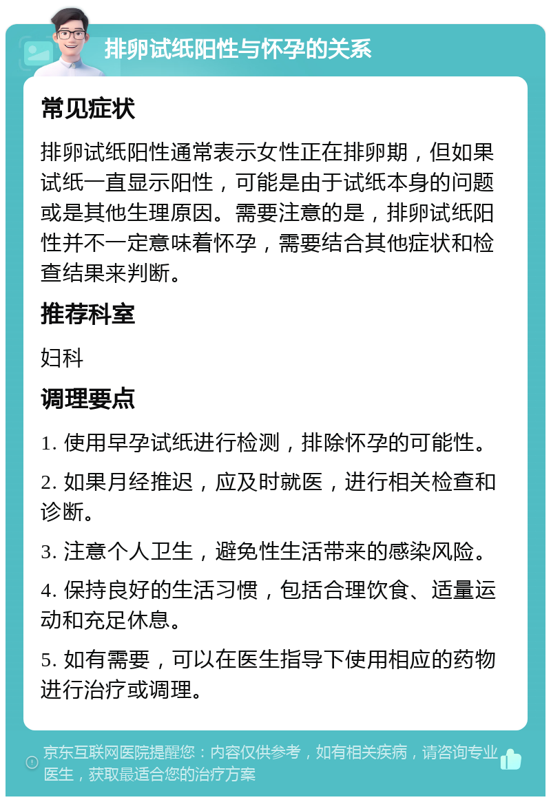 排卵试纸阳性与怀孕的关系 常见症状 排卵试纸阳性通常表示女性正在排卵期，但如果试纸一直显示阳性，可能是由于试纸本身的问题或是其他生理原因。需要注意的是，排卵试纸阳性并不一定意味着怀孕，需要结合其他症状和检查结果来判断。 推荐科室 妇科 调理要点 1. 使用早孕试纸进行检测，排除怀孕的可能性。 2. 如果月经推迟，应及时就医，进行相关检查和诊断。 3. 注意个人卫生，避免性生活带来的感染风险。 4. 保持良好的生活习惯，包括合理饮食、适量运动和充足休息。 5. 如有需要，可以在医生指导下使用相应的药物进行治疗或调理。