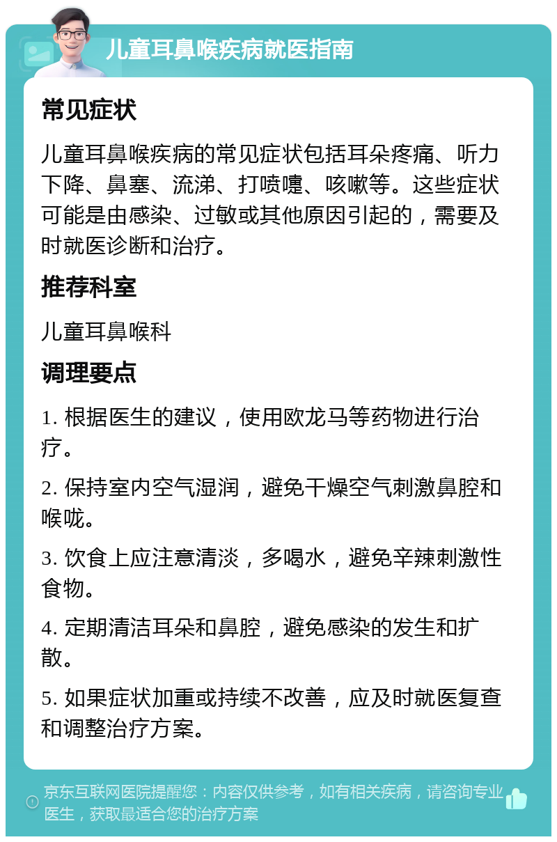 儿童耳鼻喉疾病就医指南 常见症状 儿童耳鼻喉疾病的常见症状包括耳朵疼痛、听力下降、鼻塞、流涕、打喷嚏、咳嗽等。这些症状可能是由感染、过敏或其他原因引起的，需要及时就医诊断和治疗。 推荐科室 儿童耳鼻喉科 调理要点 1. 根据医生的建议，使用欧龙马等药物进行治疗。 2. 保持室内空气湿润，避免干燥空气刺激鼻腔和喉咙。 3. 饮食上应注意清淡，多喝水，避免辛辣刺激性食物。 4. 定期清洁耳朵和鼻腔，避免感染的发生和扩散。 5. 如果症状加重或持续不改善，应及时就医复查和调整治疗方案。