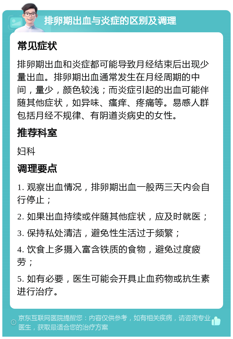 排卵期出血与炎症的区别及调理 常见症状 排卵期出血和炎症都可能导致月经结束后出现少量出血。排卵期出血通常发生在月经周期的中间，量少，颜色较浅；而炎症引起的出血可能伴随其他症状，如异味、瘙痒、疼痛等。易感人群包括月经不规律、有阴道炎病史的女性。 推荐科室 妇科 调理要点 1. 观察出血情况，排卵期出血一般两三天内会自行停止； 2. 如果出血持续或伴随其他症状，应及时就医； 3. 保持私处清洁，避免性生活过于频繁； 4. 饮食上多摄入富含铁质的食物，避免过度疲劳； 5. 如有必要，医生可能会开具止血药物或抗生素进行治疗。