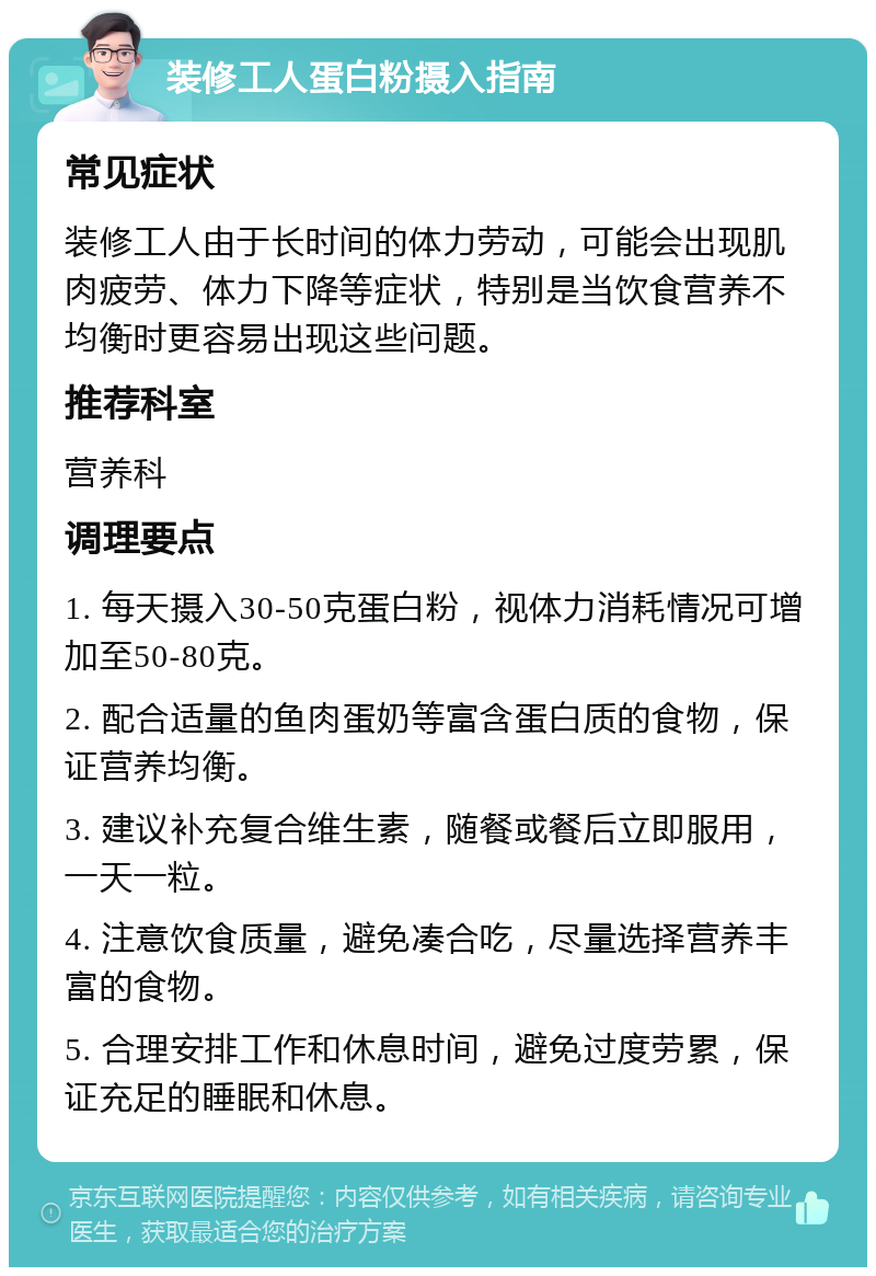 装修工人蛋白粉摄入指南 常见症状 装修工人由于长时间的体力劳动，可能会出现肌肉疲劳、体力下降等症状，特别是当饮食营养不均衡时更容易出现这些问题。 推荐科室 营养科 调理要点 1. 每天摄入30-50克蛋白粉，视体力消耗情况可增加至50-80克。 2. 配合适量的鱼肉蛋奶等富含蛋白质的食物，保证营养均衡。 3. 建议补充复合维生素，随餐或餐后立即服用，一天一粒。 4. 注意饮食质量，避免凑合吃，尽量选择营养丰富的食物。 5. 合理安排工作和休息时间，避免过度劳累，保证充足的睡眠和休息。