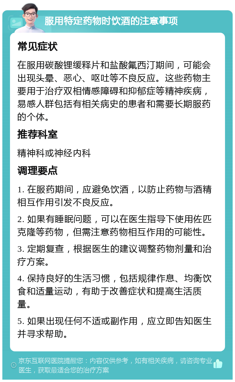服用特定药物时饮酒的注意事项 常见症状 在服用碳酸锂缓释片和盐酸氟西汀期间，可能会出现头晕、恶心、呕吐等不良反应。这些药物主要用于治疗双相情感障碍和抑郁症等精神疾病，易感人群包括有相关病史的患者和需要长期服药的个体。 推荐科室 精神科或神经内科 调理要点 1. 在服药期间，应避免饮酒，以防止药物与酒精相互作用引发不良反应。 2. 如果有睡眠问题，可以在医生指导下使用佐匹克隆等药物，但需注意药物相互作用的可能性。 3. 定期复查，根据医生的建议调整药物剂量和治疗方案。 4. 保持良好的生活习惯，包括规律作息、均衡饮食和适量运动，有助于改善症状和提高生活质量。 5. 如果出现任何不适或副作用，应立即告知医生并寻求帮助。
