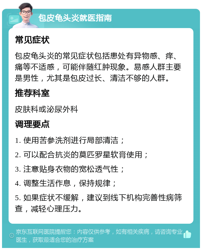 包皮龟头炎就医指南 常见症状 包皮龟头炎的常见症状包括患处有异物感、痒、痛等不适感，可能伴随红肿现象。易感人群主要是男性，尤其是包皮过长、清洁不够的人群。 推荐科室 皮肤科或泌尿外科 调理要点 1. 使用苦参洗剂进行局部清洁； 2. 可以配合抗炎的莫匹罗星软膏使用； 3. 注意贴身衣物的宽松透气性； 4. 调整生活作息，保持规律； 5. 如果症状不缓解，建议到线下机构完善性病筛查，减轻心理压力。