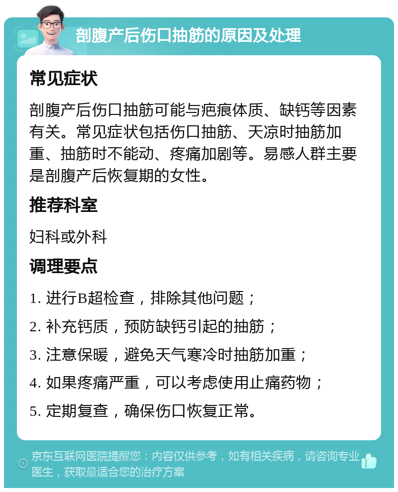 剖腹产后伤口抽筋的原因及处理 常见症状 剖腹产后伤口抽筋可能与疤痕体质、缺钙等因素有关。常见症状包括伤口抽筋、天凉时抽筋加重、抽筋时不能动、疼痛加剧等。易感人群主要是剖腹产后恢复期的女性。 推荐科室 妇科或外科 调理要点 1. 进行B超检查，排除其他问题； 2. 补充钙质，预防缺钙引起的抽筋； 3. 注意保暖，避免天气寒冷时抽筋加重； 4. 如果疼痛严重，可以考虑使用止痛药物； 5. 定期复查，确保伤口恢复正常。