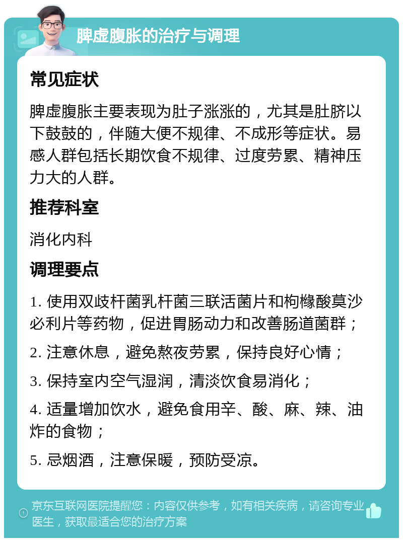 脾虚腹胀的治疗与调理 常见症状 脾虚腹胀主要表现为肚子涨涨的，尤其是肚脐以下鼓鼓的，伴随大便不规律、不成形等症状。易感人群包括长期饮食不规律、过度劳累、精神压力大的人群。 推荐科室 消化内科 调理要点 1. 使用双歧杆菌乳杆菌三联活菌片和枸橼酸莫沙必利片等药物，促进胃肠动力和改善肠道菌群； 2. 注意休息，避免熬夜劳累，保持良好心情； 3. 保持室内空气湿润，清淡饮食易消化； 4. 适量增加饮水，避免食用辛、酸、麻、辣、油炸的食物； 5. 忌烟酒，注意保暖，预防受凉。