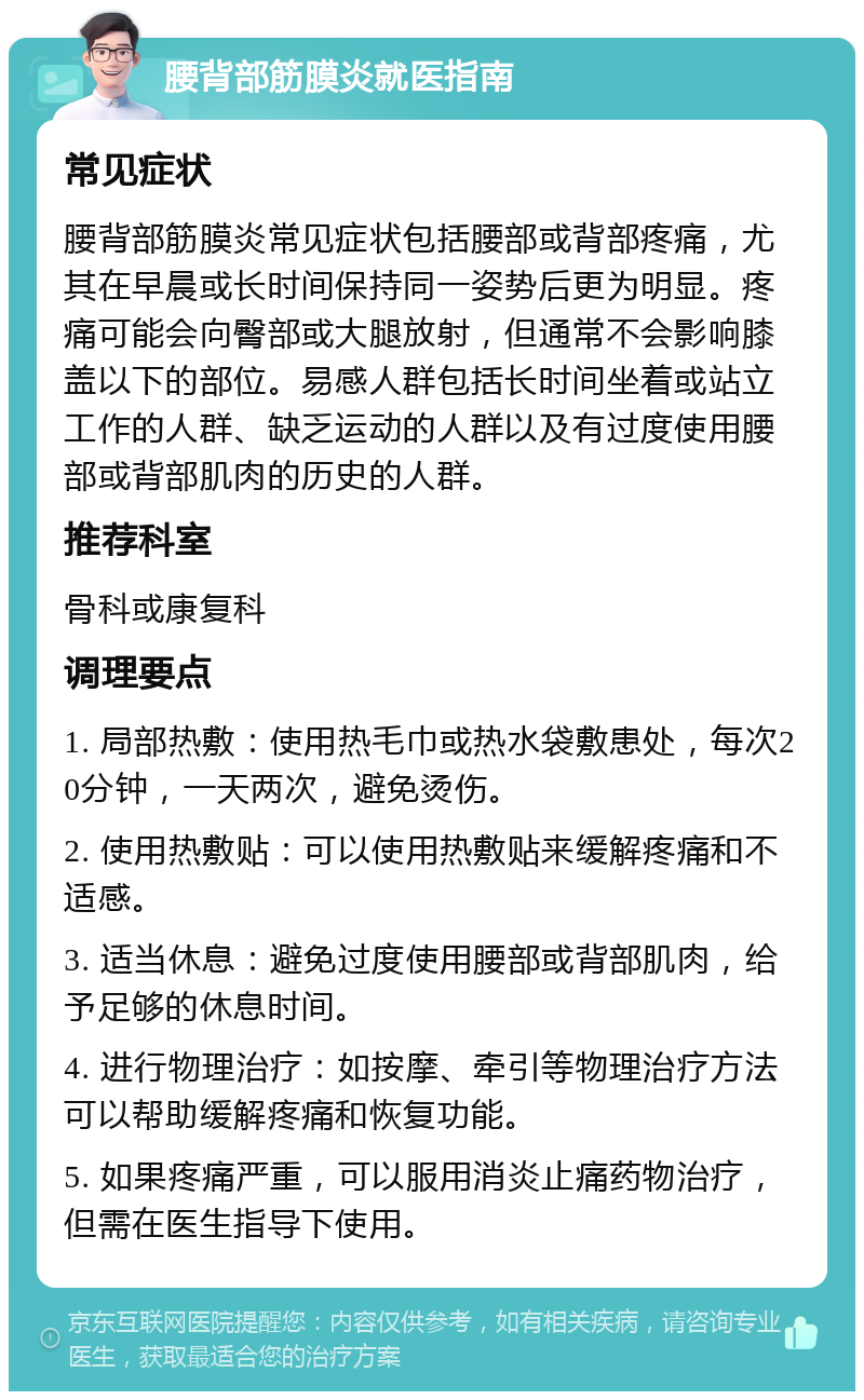 腰背部筋膜炎就医指南 常见症状 腰背部筋膜炎常见症状包括腰部或背部疼痛，尤其在早晨或长时间保持同一姿势后更为明显。疼痛可能会向臀部或大腿放射，但通常不会影响膝盖以下的部位。易感人群包括长时间坐着或站立工作的人群、缺乏运动的人群以及有过度使用腰部或背部肌肉的历史的人群。 推荐科室 骨科或康复科 调理要点 1. 局部热敷：使用热毛巾或热水袋敷患处，每次20分钟，一天两次，避免烫伤。 2. 使用热敷贴：可以使用热敷贴来缓解疼痛和不适感。 3. 适当休息：避免过度使用腰部或背部肌肉，给予足够的休息时间。 4. 进行物理治疗：如按摩、牵引等物理治疗方法可以帮助缓解疼痛和恢复功能。 5. 如果疼痛严重，可以服用消炎止痛药物治疗，但需在医生指导下使用。