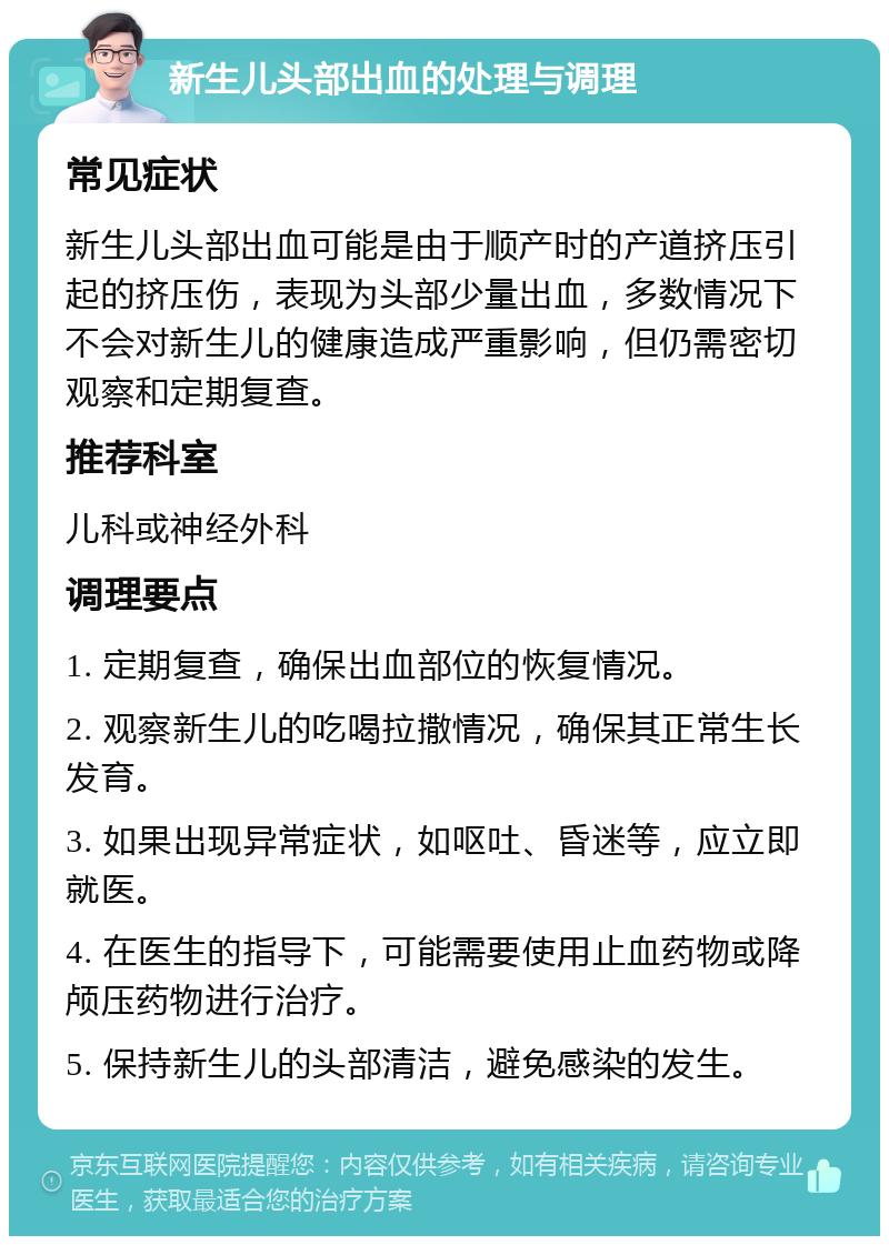 新生儿头部出血的处理与调理 常见症状 新生儿头部出血可能是由于顺产时的产道挤压引起的挤压伤，表现为头部少量出血，多数情况下不会对新生儿的健康造成严重影响，但仍需密切观察和定期复查。 推荐科室 儿科或神经外科 调理要点 1. 定期复查，确保出血部位的恢复情况。 2. 观察新生儿的吃喝拉撒情况，确保其正常生长发育。 3. 如果出现异常症状，如呕吐、昏迷等，应立即就医。 4. 在医生的指导下，可能需要使用止血药物或降颅压药物进行治疗。 5. 保持新生儿的头部清洁，避免感染的发生。