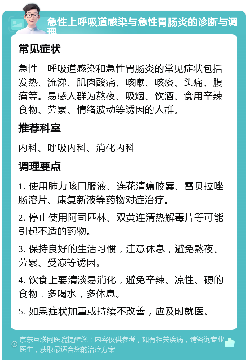 急性上呼吸道感染与急性胃肠炎的诊断与调理 常见症状 急性上呼吸道感染和急性胃肠炎的常见症状包括发热、流涕、肌肉酸痛、咳嗽、咳痰、头痛、腹痛等。易感人群为熬夜、吸烟、饮酒、食用辛辣食物、劳累、情绪波动等诱因的人群。 推荐科室 内科、呼吸内科、消化内科 调理要点 1. 使用肺力咳口服液、连花清瘟胶囊、雷贝拉唑肠溶片、康复新液等药物对症治疗。 2. 停止使用阿司匹林、双黄连清热解毒片等可能引起不适的药物。 3. 保持良好的生活习惯，注意休息，避免熬夜、劳累、受凉等诱因。 4. 饮食上要清淡易消化，避免辛辣、凉性、硬的食物，多喝水，多休息。 5. 如果症状加重或持续不改善，应及时就医。