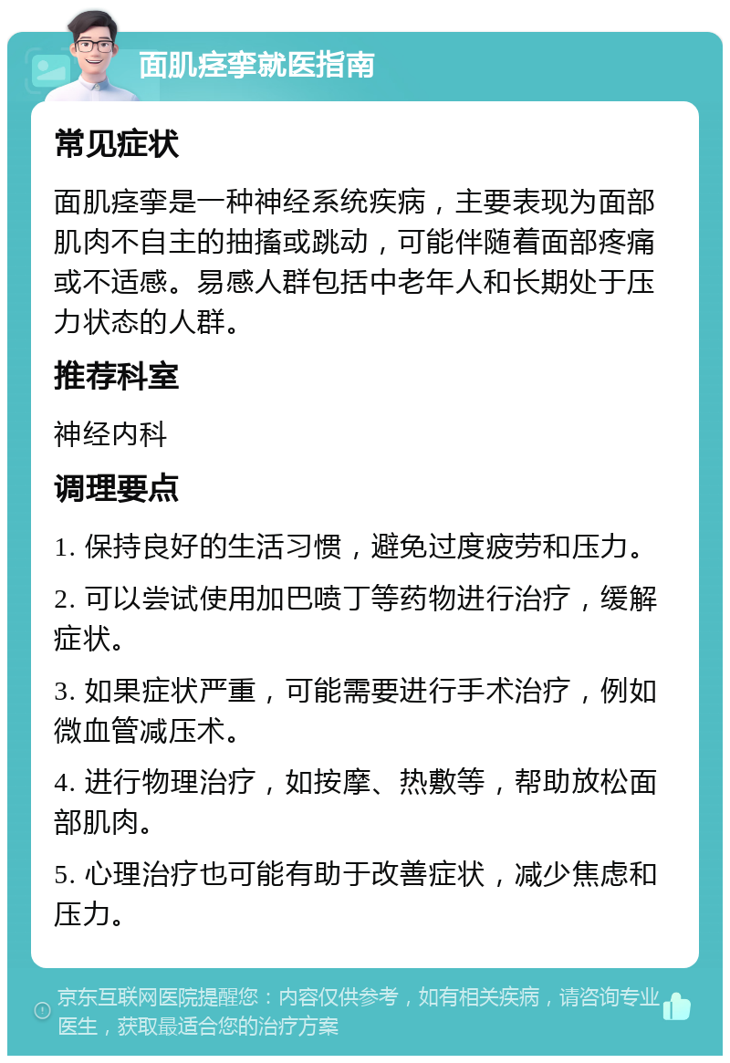 面肌痉挛就医指南 常见症状 面肌痉挛是一种神经系统疾病，主要表现为面部肌肉不自主的抽搐或跳动，可能伴随着面部疼痛或不适感。易感人群包括中老年人和长期处于压力状态的人群。 推荐科室 神经内科 调理要点 1. 保持良好的生活习惯，避免过度疲劳和压力。 2. 可以尝试使用加巴喷丁等药物进行治疗，缓解症状。 3. 如果症状严重，可能需要进行手术治疗，例如微血管减压术。 4. 进行物理治疗，如按摩、热敷等，帮助放松面部肌肉。 5. 心理治疗也可能有助于改善症状，减少焦虑和压力。