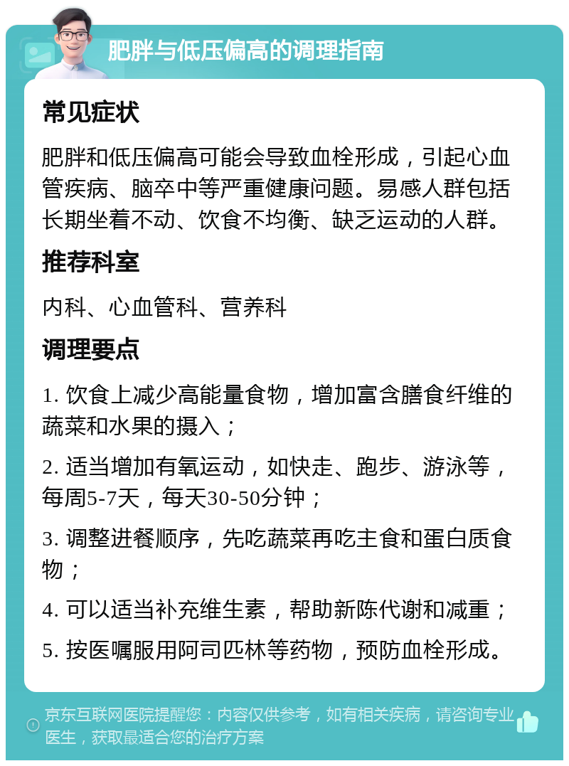 肥胖与低压偏高的调理指南 常见症状 肥胖和低压偏高可能会导致血栓形成，引起心血管疾病、脑卒中等严重健康问题。易感人群包括长期坐着不动、饮食不均衡、缺乏运动的人群。 推荐科室 内科、心血管科、营养科 调理要点 1. 饮食上减少高能量食物，增加富含膳食纤维的蔬菜和水果的摄入； 2. 适当增加有氧运动，如快走、跑步、游泳等，每周5-7天，每天30-50分钟； 3. 调整进餐顺序，先吃蔬菜再吃主食和蛋白质食物； 4. 可以适当补充维生素，帮助新陈代谢和减重； 5. 按医嘱服用阿司匹林等药物，预防血栓形成。