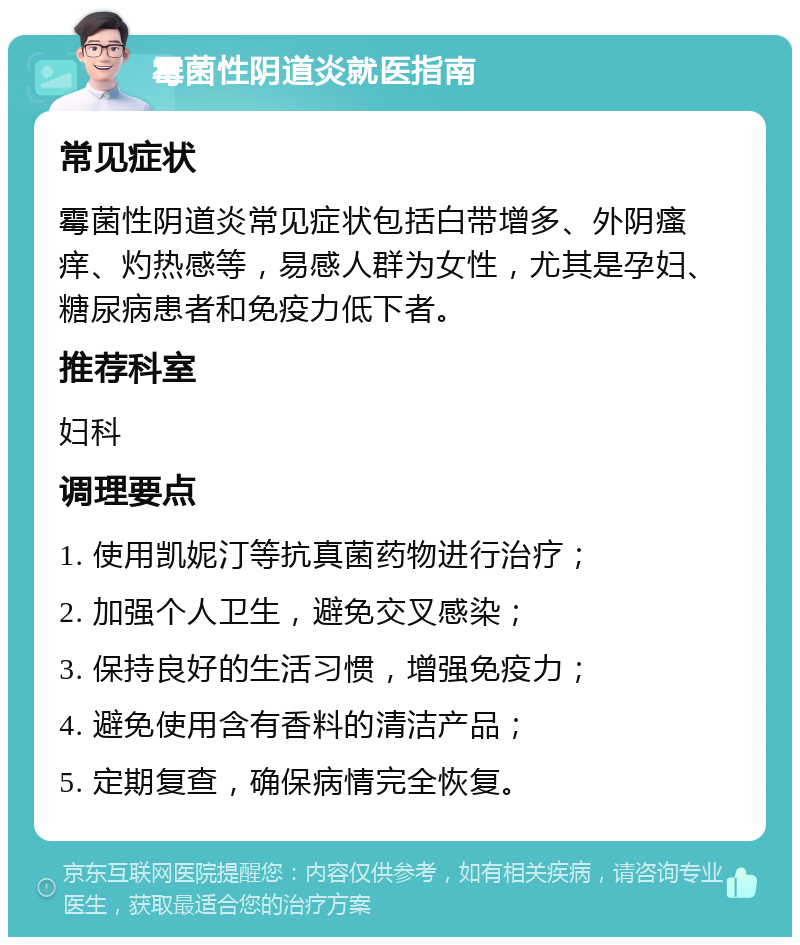 霉菌性阴道炎就医指南 常见症状 霉菌性阴道炎常见症状包括白带增多、外阴瘙痒、灼热感等，易感人群为女性，尤其是孕妇、糖尿病患者和免疫力低下者。 推荐科室 妇科 调理要点 1. 使用凯妮汀等抗真菌药物进行治疗； 2. 加强个人卫生，避免交叉感染； 3. 保持良好的生活习惯，增强免疫力； 4. 避免使用含有香料的清洁产品； 5. 定期复查，确保病情完全恢复。