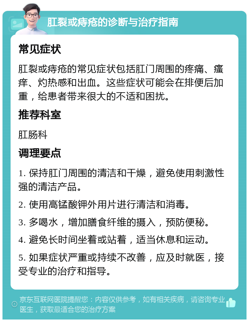 肛裂或痔疮的诊断与治疗指南 常见症状 肛裂或痔疮的常见症状包括肛门周围的疼痛、瘙痒、灼热感和出血。这些症状可能会在排便后加重，给患者带来很大的不适和困扰。 推荐科室 肛肠科 调理要点 1. 保持肛门周围的清洁和干燥，避免使用刺激性强的清洁产品。 2. 使用高锰酸钾外用片进行清洁和消毒。 3. 多喝水，增加膳食纤维的摄入，预防便秘。 4. 避免长时间坐着或站着，适当休息和运动。 5. 如果症状严重或持续不改善，应及时就医，接受专业的治疗和指导。