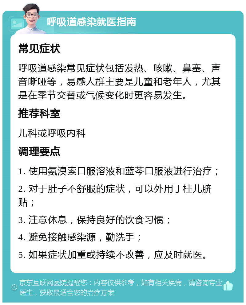 呼吸道感染就医指南 常见症状 呼吸道感染常见症状包括发热、咳嗽、鼻塞、声音嘶哑等，易感人群主要是儿童和老年人，尤其是在季节交替或气候变化时更容易发生。 推荐科室 儿科或呼吸内科 调理要点 1. 使用氨溴索口服溶液和蓝芩口服液进行治疗； 2. 对于肚子不舒服的症状，可以外用丁桂儿脐贴； 3. 注意休息，保持良好的饮食习惯； 4. 避免接触感染源，勤洗手； 5. 如果症状加重或持续不改善，应及时就医。