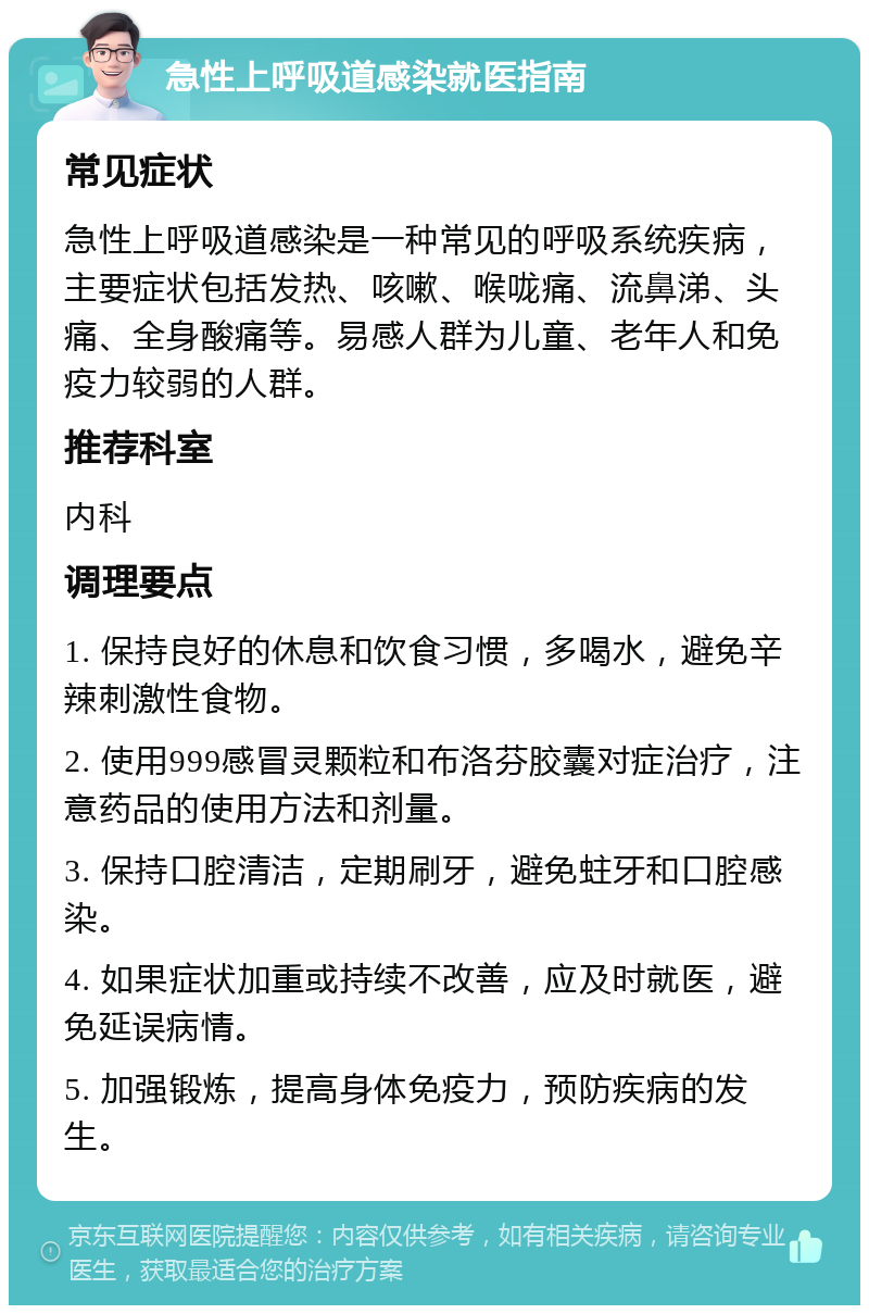 急性上呼吸道感染就医指南 常见症状 急性上呼吸道感染是一种常见的呼吸系统疾病，主要症状包括发热、咳嗽、喉咙痛、流鼻涕、头痛、全身酸痛等。易感人群为儿童、老年人和免疫力较弱的人群。 推荐科室 内科 调理要点 1. 保持良好的休息和饮食习惯，多喝水，避免辛辣刺激性食物。 2. 使用999感冒灵颗粒和布洛芬胶囊对症治疗，注意药品的使用方法和剂量。 3. 保持口腔清洁，定期刷牙，避免蛀牙和口腔感染。 4. 如果症状加重或持续不改善，应及时就医，避免延误病情。 5. 加强锻炼，提高身体免疫力，预防疾病的发生。