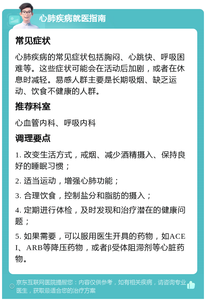 心肺疾病就医指南 常见症状 心肺疾病的常见症状包括胸闷、心跳快、呼吸困难等。这些症状可能会在活动后加剧，或者在休息时减轻。易感人群主要是长期吸烟、缺乏运动、饮食不健康的人群。 推荐科室 心血管内科、呼吸内科 调理要点 1. 改变生活方式，戒烟、减少酒精摄入、保持良好的睡眠习惯； 2. 适当运动，增强心肺功能； 3. 合理饮食，控制盐分和脂肪的摄入； 4. 定期进行体检，及时发现和治疗潜在的健康问题； 5. 如果需要，可以服用医生开具的药物，如ACEI、ARB等降压药物，或者β受体阻滞剂等心脏药物。