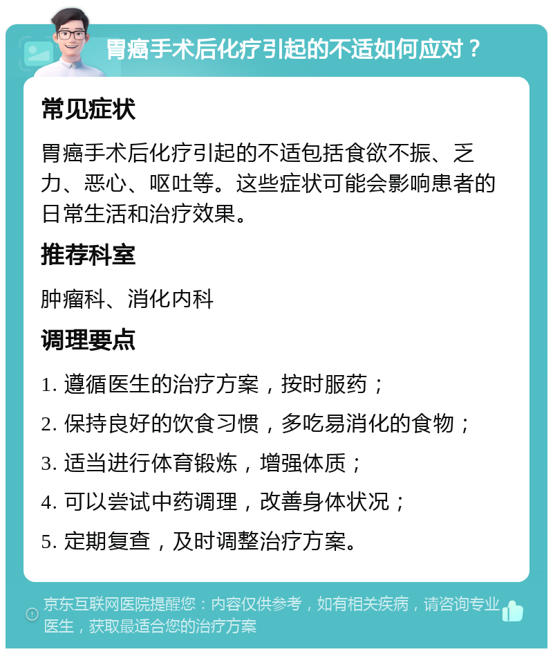 胃癌手术后化疗引起的不适如何应对？ 常见症状 胃癌手术后化疗引起的不适包括食欲不振、乏力、恶心、呕吐等。这些症状可能会影响患者的日常生活和治疗效果。 推荐科室 肿瘤科、消化内科 调理要点 1. 遵循医生的治疗方案，按时服药； 2. 保持良好的饮食习惯，多吃易消化的食物； 3. 适当进行体育锻炼，增强体质； 4. 可以尝试中药调理，改善身体状况； 5. 定期复查，及时调整治疗方案。