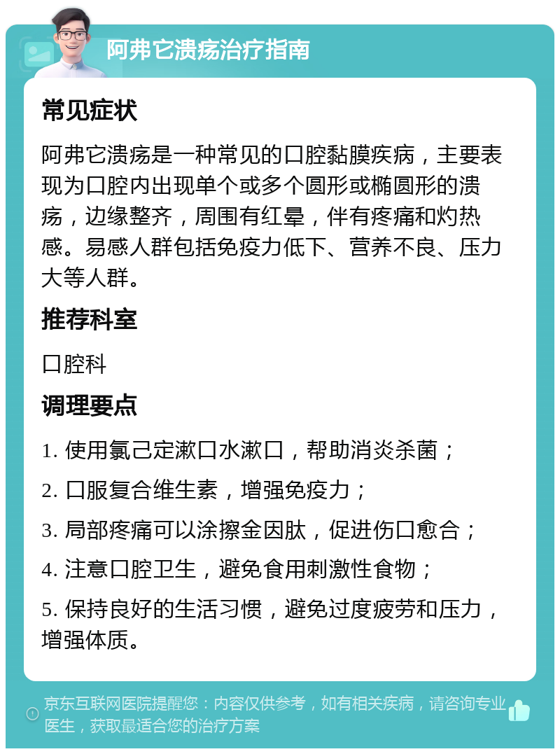 阿弗它溃疡治疗指南 常见症状 阿弗它溃疡是一种常见的口腔黏膜疾病，主要表现为口腔内出现单个或多个圆形或椭圆形的溃疡，边缘整齐，周围有红晕，伴有疼痛和灼热感。易感人群包括免疫力低下、营养不良、压力大等人群。 推荐科室 口腔科 调理要点 1. 使用氯己定漱口水漱口，帮助消炎杀菌； 2. 口服复合维生素，增强免疫力； 3. 局部疼痛可以涂擦金因肽，促进伤口愈合； 4. 注意口腔卫生，避免食用刺激性食物； 5. 保持良好的生活习惯，避免过度疲劳和压力，增强体质。