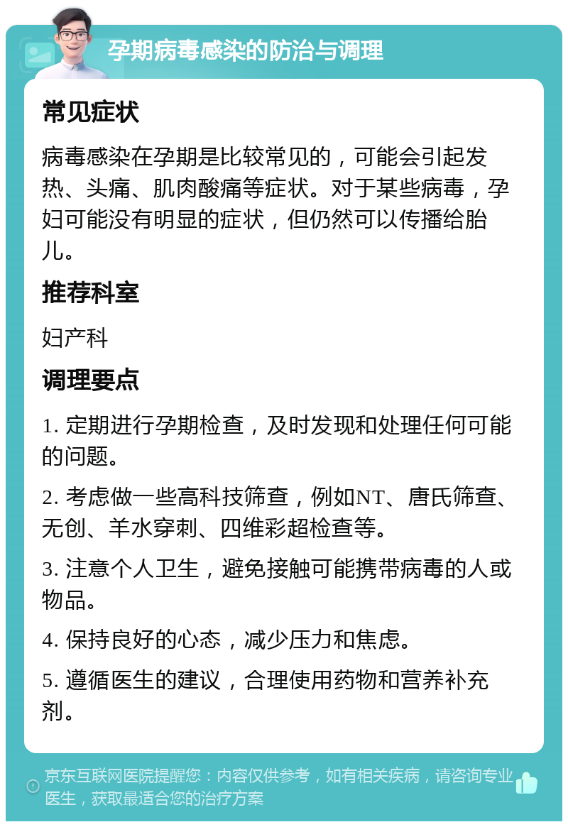 孕期病毒感染的防治与调理 常见症状 病毒感染在孕期是比较常见的，可能会引起发热、头痛、肌肉酸痛等症状。对于某些病毒，孕妇可能没有明显的症状，但仍然可以传播给胎儿。 推荐科室 妇产科 调理要点 1. 定期进行孕期检查，及时发现和处理任何可能的问题。 2. 考虑做一些高科技筛查，例如NT、唐氏筛查、无创、羊水穿刺、四维彩超检查等。 3. 注意个人卫生，避免接触可能携带病毒的人或物品。 4. 保持良好的心态，减少压力和焦虑。 5. 遵循医生的建议，合理使用药物和营养补充剂。