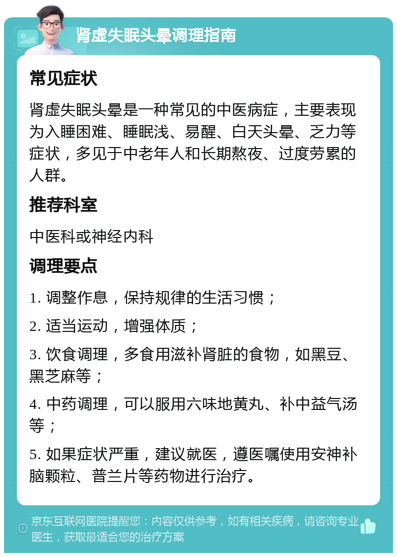 肾虚失眠头晕调理指南 常见症状 肾虚失眠头晕是一种常见的中医病症，主要表现为入睡困难、睡眠浅、易醒、白天头晕、乏力等症状，多见于中老年人和长期熬夜、过度劳累的人群。 推荐科室 中医科或神经内科 调理要点 1. 调整作息，保持规律的生活习惯； 2. 适当运动，增强体质； 3. 饮食调理，多食用滋补肾脏的食物，如黑豆、黑芝麻等； 4. 中药调理，可以服用六味地黄丸、补中益气汤等； 5. 如果症状严重，建议就医，遵医嘱使用安神补脑颗粒、普兰片等药物进行治疗。