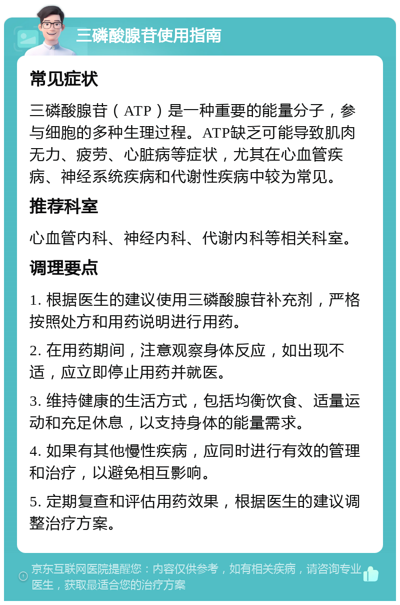 三磷酸腺苷使用指南 常见症状 三磷酸腺苷（ATP）是一种重要的能量分子，参与细胞的多种生理过程。ATP缺乏可能导致肌肉无力、疲劳、心脏病等症状，尤其在心血管疾病、神经系统疾病和代谢性疾病中较为常见。 推荐科室 心血管内科、神经内科、代谢内科等相关科室。 调理要点 1. 根据医生的建议使用三磷酸腺苷补充剂，严格按照处方和用药说明进行用药。 2. 在用药期间，注意观察身体反应，如出现不适，应立即停止用药并就医。 3. 维持健康的生活方式，包括均衡饮食、适量运动和充足休息，以支持身体的能量需求。 4. 如果有其他慢性疾病，应同时进行有效的管理和治疗，以避免相互影响。 5. 定期复查和评估用药效果，根据医生的建议调整治疗方案。