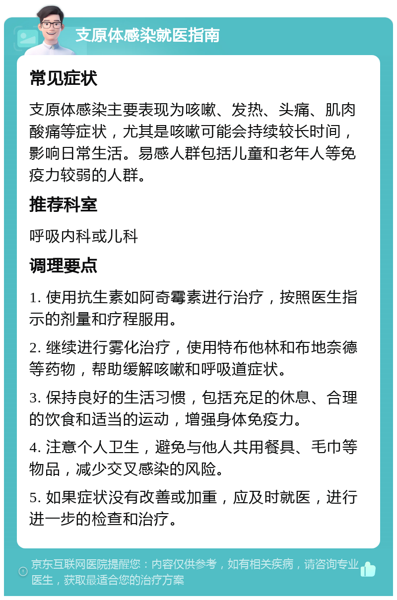 支原体感染就医指南 常见症状 支原体感染主要表现为咳嗽、发热、头痛、肌肉酸痛等症状，尤其是咳嗽可能会持续较长时间，影响日常生活。易感人群包括儿童和老年人等免疫力较弱的人群。 推荐科室 呼吸内科或儿科 调理要点 1. 使用抗生素如阿奇霉素进行治疗，按照医生指示的剂量和疗程服用。 2. 继续进行雾化治疗，使用特布他林和布地奈德等药物，帮助缓解咳嗽和呼吸道症状。 3. 保持良好的生活习惯，包括充足的休息、合理的饮食和适当的运动，增强身体免疫力。 4. 注意个人卫生，避免与他人共用餐具、毛巾等物品，减少交叉感染的风险。 5. 如果症状没有改善或加重，应及时就医，进行进一步的检查和治疗。