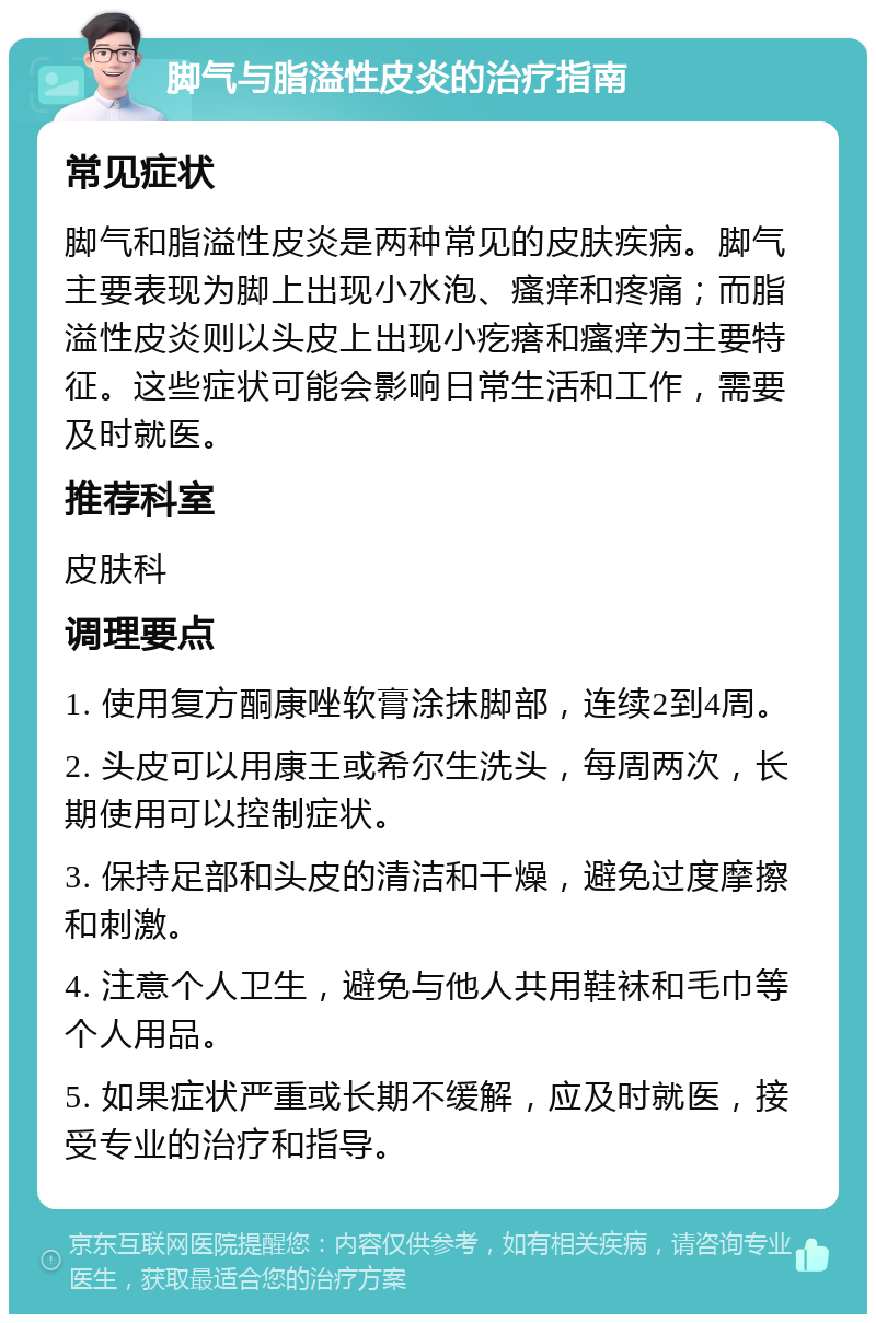 脚气与脂溢性皮炎的治疗指南 常见症状 脚气和脂溢性皮炎是两种常见的皮肤疾病。脚气主要表现为脚上出现小水泡、瘙痒和疼痛；而脂溢性皮炎则以头皮上出现小疙瘩和瘙痒为主要特征。这些症状可能会影响日常生活和工作，需要及时就医。 推荐科室 皮肤科 调理要点 1. 使用复方酮康唑软膏涂抹脚部，连续2到4周。 2. 头皮可以用康王或希尔生洗头，每周两次，长期使用可以控制症状。 3. 保持足部和头皮的清洁和干燥，避免过度摩擦和刺激。 4. 注意个人卫生，避免与他人共用鞋袜和毛巾等个人用品。 5. 如果症状严重或长期不缓解，应及时就医，接受专业的治疗和指导。