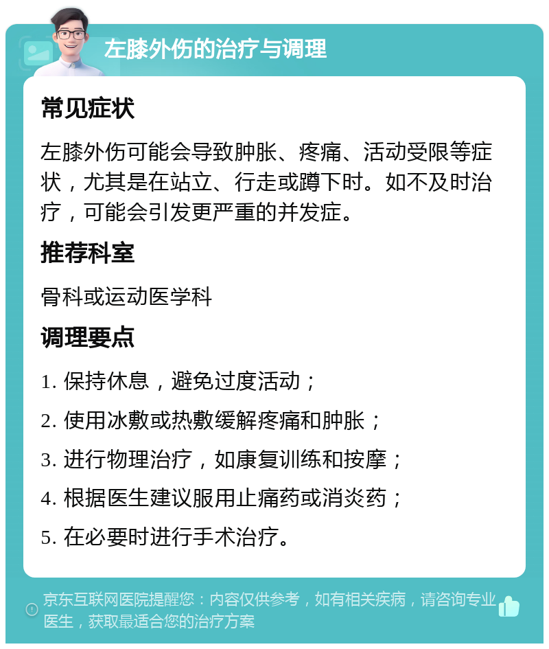 左膝外伤的治疗与调理 常见症状 左膝外伤可能会导致肿胀、疼痛、活动受限等症状，尤其是在站立、行走或蹲下时。如不及时治疗，可能会引发更严重的并发症。 推荐科室 骨科或运动医学科 调理要点 1. 保持休息，避免过度活动； 2. 使用冰敷或热敷缓解疼痛和肿胀； 3. 进行物理治疗，如康复训练和按摩； 4. 根据医生建议服用止痛药或消炎药； 5. 在必要时进行手术治疗。