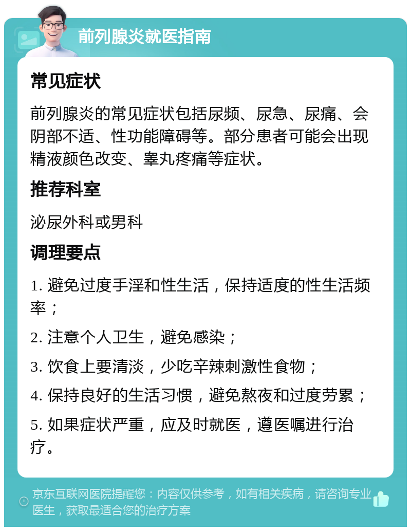 前列腺炎就医指南 常见症状 前列腺炎的常见症状包括尿频、尿急、尿痛、会阴部不适、性功能障碍等。部分患者可能会出现精液颜色改变、睾丸疼痛等症状。 推荐科室 泌尿外科或男科 调理要点 1. 避免过度手淫和性生活，保持适度的性生活频率； 2. 注意个人卫生，避免感染； 3. 饮食上要清淡，少吃辛辣刺激性食物； 4. 保持良好的生活习惯，避免熬夜和过度劳累； 5. 如果症状严重，应及时就医，遵医嘱进行治疗。