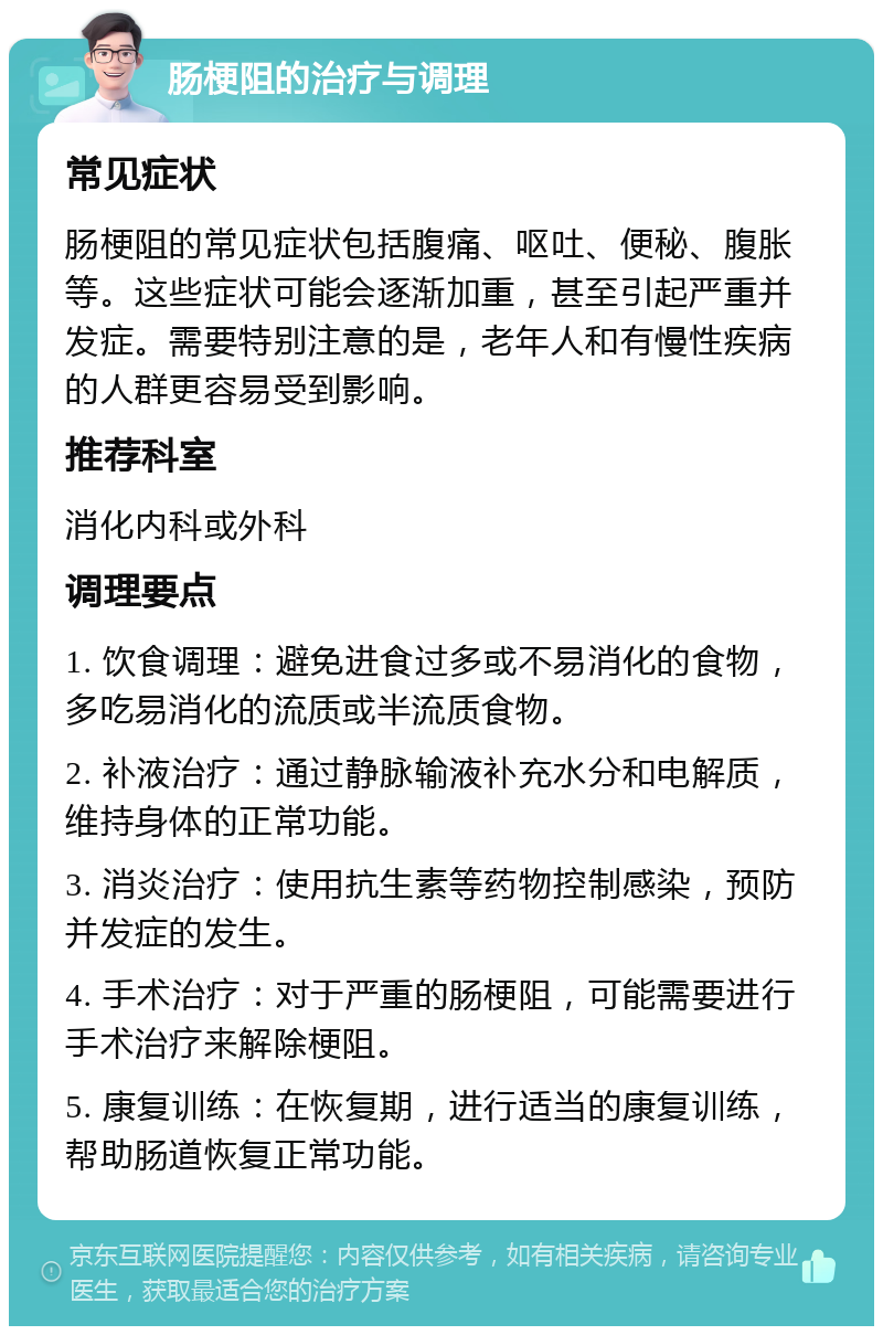 肠梗阻的治疗与调理 常见症状 肠梗阻的常见症状包括腹痛、呕吐、便秘、腹胀等。这些症状可能会逐渐加重，甚至引起严重并发症。需要特别注意的是，老年人和有慢性疾病的人群更容易受到影响。 推荐科室 消化内科或外科 调理要点 1. 饮食调理：避免进食过多或不易消化的食物，多吃易消化的流质或半流质食物。 2. 补液治疗：通过静脉输液补充水分和电解质，维持身体的正常功能。 3. 消炎治疗：使用抗生素等药物控制感染，预防并发症的发生。 4. 手术治疗：对于严重的肠梗阻，可能需要进行手术治疗来解除梗阻。 5. 康复训练：在恢复期，进行适当的康复训练，帮助肠道恢复正常功能。